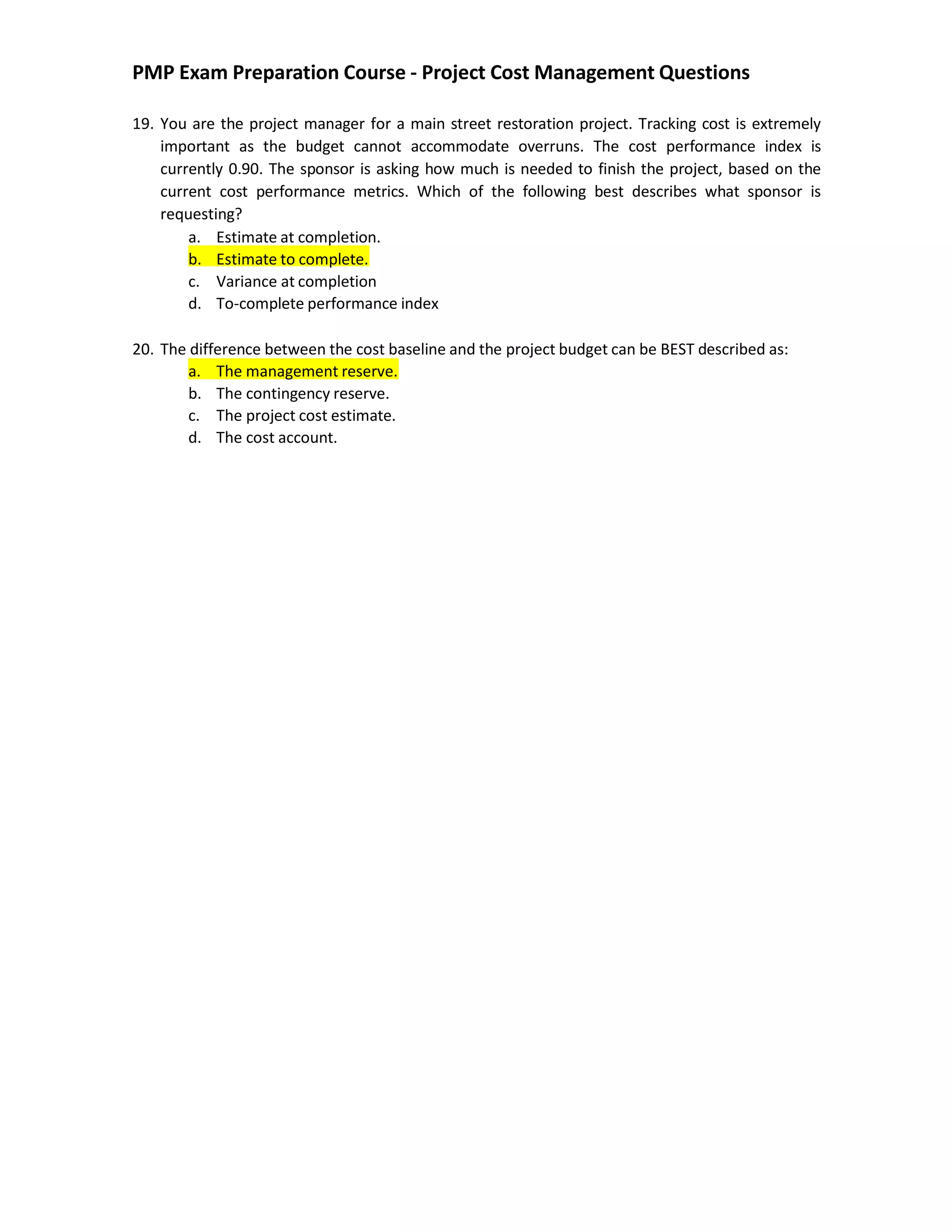 PMP Exam Preparation Course - Project Cost Management Questions
19. You are the project manager for a main street restoration project. Tracking cost is extremely
important as the budget cannot accommodate overruns. The cost performance index is
currently 0.90. The sponsor is asking how much is needed to finish the project, based on the
current cost performance metrics. Which of the following best describes what sponsor is
requesting?
a. Estimate at completion.
b. Estimate to complete.
c. Variance at completion
d. To-complete performance index
20. The difference between the cost baseline and the project budget can be BEST described as:
a. The management reserve.
b. The contingency reserve.
c. The project cost estimate.
d. The cost account.
 