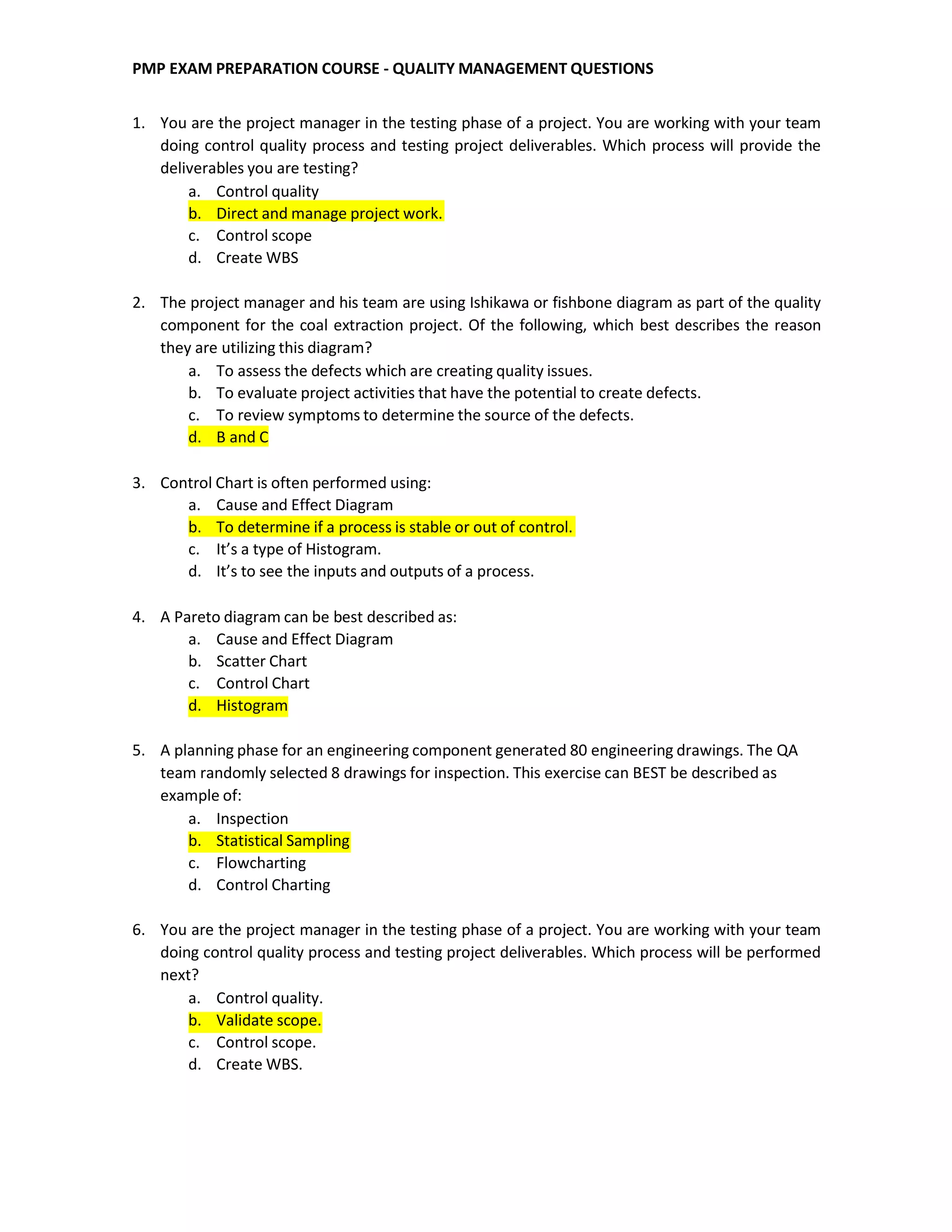 PMP EXAM PREPARATION COURSE - QUALITY MANAGEMENT QUESTIONS
1. You are the project manager in the testing phase of a project. You are working with your team
doing control quality process and testing project deliverables. Which process will provide the
deliverables you are testing?
a. Control quality
b. Direct and manage project work.
c. Control scope
d. Create WBS
2. The project manager and his team are using Ishikawa or fishbone diagram as part of the quality
component for the coal extraction project. Of the following, which best describes the reason
they are utilizing this diagram?
a. To assess the defects which are creating quality issues.
b. To evaluate project activities that have the potential to create defects.
c. To review symptoms to determine the source of the defects.
d. B and C
3. Control Chart is often performed using:
a. Cause and Effect Diagram
b. To determine if a process is stable or out of control.
c. It’s a type of Histogram.
d. It’s to see the inputs and outputs of a process.
4. A Pareto diagram can be best described as:
a. Cause and Effect Diagram
b. Scatter Chart
c. Control Chart
d. Histogram
5. A planning phase for an engineering component generated 80 engineering drawings. The QA
team randomly selected 8 drawings for inspection. This exercise can BEST be described as
example of:
a. Inspection
b. Statistical Sampling
c. Flowcharting
d. Control Charting
6. You are the project manager in the testing phase of a project. You are working with your team
doing control quality process and testing project deliverables. Which process will be performed
next?
a. Control quality.
b. Validate scope.
c. Control scope.
d. Create WBS.
 