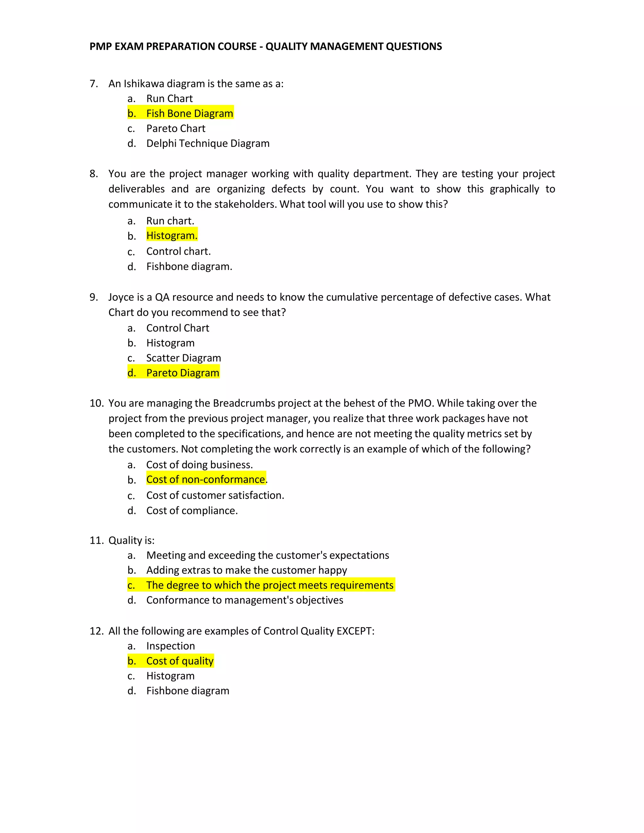 PMP EXAM PREPARATION COURSE - QUALITY MANAGEMENT QUESTIONS
7. An Ishikawa diagram is the same as a:
a. Run Chart
b. Fish Bone Diagram
c. Pareto Chart
d. Delphi Technique Diagram
8. You are the project manager working with quality department. They are testing your project
deliverables and are organizing defects by count. You want to show this graphically to
communicate it to the stakeholders. What tool will you use to show this?
a. Run chart.
b.
c.
d.
Histogram.
Control chart.
Fishbone diagram.
9. Joyce is a QA resource and needs to know the cumulative percentage of defective cases. What
Chart do you recommend to see that?
a. Control Chart
b. Histogram
c. Scatter Diagram
d. Pareto Diagram
10. You are managing the Breadcrumbs project at the behest of the PMO. While taking over the
project from the previous project manager, you realize that three work packages have not
been completed to the specifications, and hence are not meeting the quality metrics set by
the customers. Not completing the work correctly is an example of which of the following?
a. Cost of doing business.
b.
c.
d.
Cost of non-conformance.
Cost of customer satisfaction.
Cost of compliance.
11. Quality is:
a. Meeting and exceeding the customer's expectations
b. Adding extras to make the customer happy
c. The degree to which the project meets requirements
d. Conformance to management's objectives
12. All the following are examples of Control Quality EXCEPT:
a. Inspection
b. Cost of quality
c. Histogram
d. Fishbone diagram
 