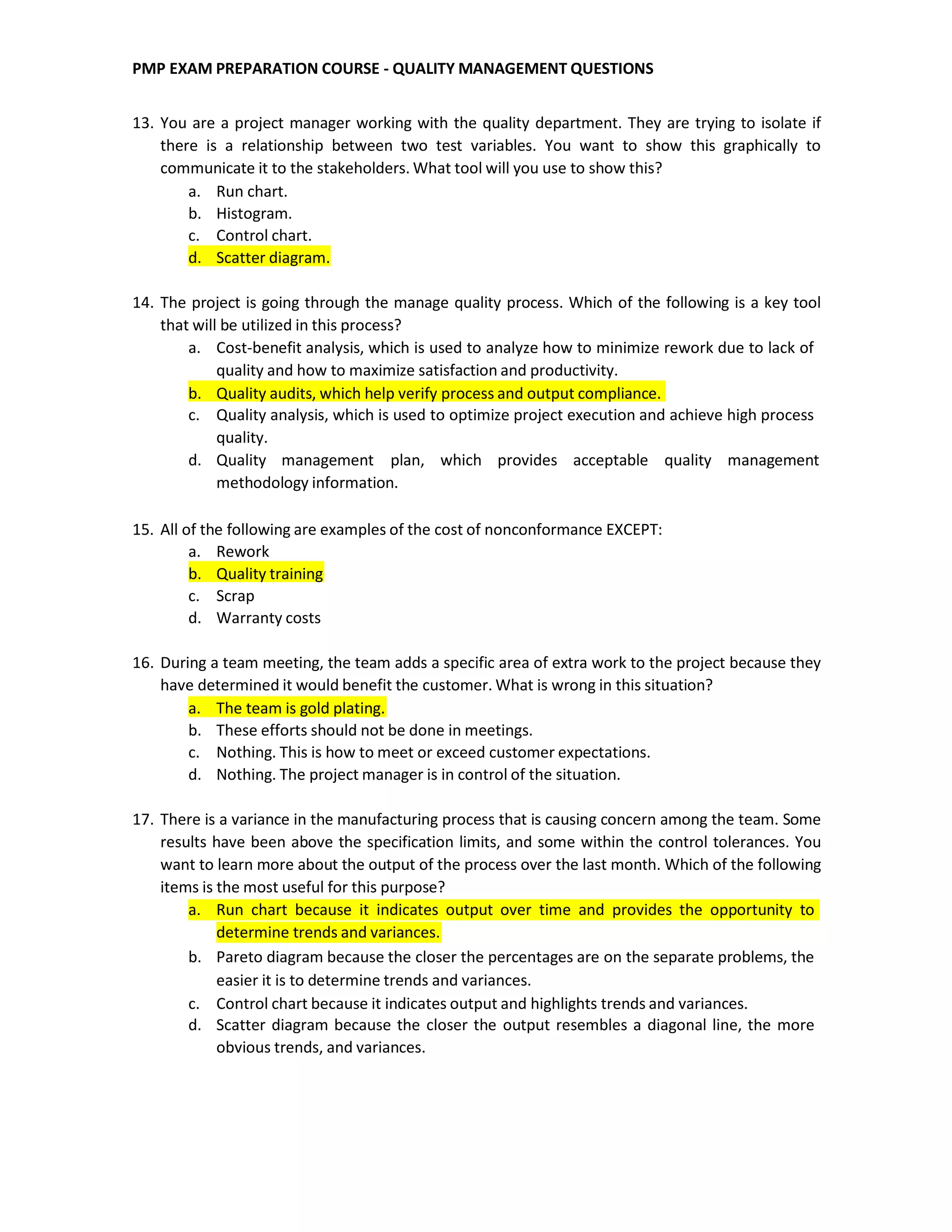 PMP EXAM PREPARATION COURSE - QUALITY MANAGEMENT QUESTIONS
13. You are a project manager working with the quality department. They are trying to isolate if
there is a relationship between two test variables. You want to show this graphically to
communicate it to the stakeholders. What tool will you use to show this?
a. Run chart.
b. Histogram.
c. Control chart.
d. Scatter diagram.
14. The project is going through the manage quality process. Which of the following is a key tool
that will be utilized in this process?
a. Cost-benefit analysis, which is used to analyze how to minimize rework due to lack of
quality and how to maximize satisfaction and productivity.
b. Quality audits, which help verify process and output compliance.
c. Quality analysis, which is used to optimize project execution and achieve high process
quality.
d. Quality management plan, which provides acceptable quality management
methodology information.
15. All of the following are examples of the cost of nonconformance EXCEPT:
a. Rework
b. Quality training
c. Scrap
d. Warranty costs
16. During a team meeting, the team adds a specific area of extra work to the project because they
have determined it would benefit the customer. What is wrong in this situation?
a. The team is gold plating.
b. These efforts should not be done in meetings.
c. Nothing. This is how to meet or exceed customer expectations.
d. Nothing. The project manager is in control of the situation.
17. There is a variance in the manufacturing process that is causing concern among the team. Some
results have been above the specification limits, and some within the control tolerances. You
want to learn more about the output of the process over the last month. Which of the following
items is the most useful for this purpose?
a. Run chart because it indicates output over time and provides the opportunity to
determine trends and variances.
b. Pareto diagram because the closer the percentages are on the separate problems, the
easier it is to determine trends and variances.
c. Control chart because it indicates output and highlights trends and variances.
d. Scatter diagram because the closer the output resembles a diagonal line, the more
obvious trends, and variances.
 