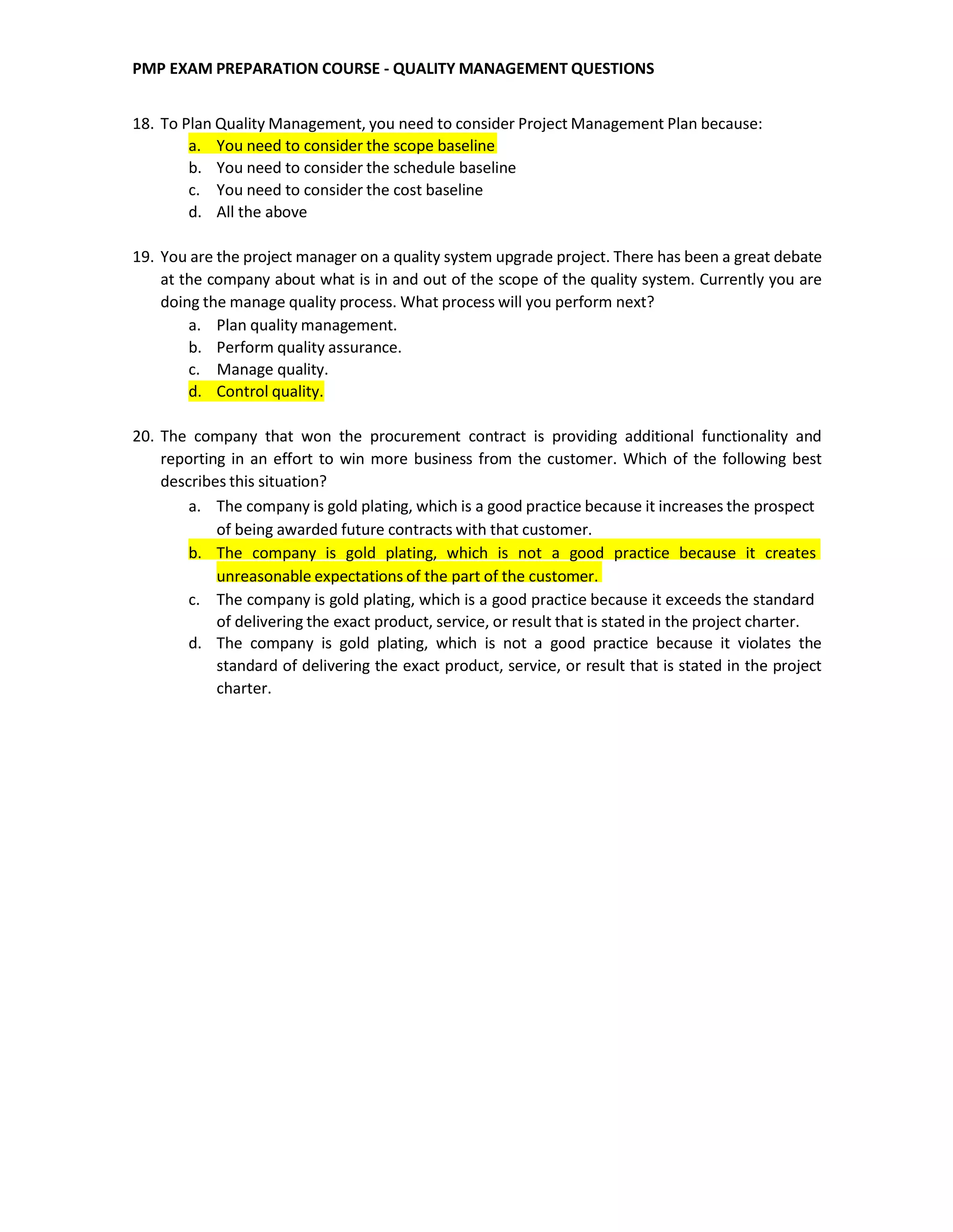 PMP EXAM PREPARATION COURSE - QUALITY MANAGEMENT QUESTIONS
18. To Plan Quality Management, you need to consider Project Management Plan because:
a. You need to consider the scope baseline
b. You need to consider the schedule baseline
c. You need to consider the cost baseline
d. All the above
19. You are the project manager on a quality system upgrade project. There has been a great debate
at the company about what is in and out of the scope of the quality system. Currently you are
doing the manage quality process. What process will you perform next?
a. Plan quality management.
b. Perform quality assurance.
c. Manage quality.
d. Control quality.
20. The company that won the procurement contract is providing additional functionality and
reporting in an effort to win more business from the customer. Which of the following best
describes this situation?
a. The company is gold plating, which is a good practice because it increases the prospect
of being awarded future contracts with that customer.
b. The company is gold plating, which is not a good practice because it creates
unreasonable expectations of the part of the customer.
c. The company is gold plating, which is a good practice because it exceeds the standard
of delivering the exact product, service, or result that is stated in the project charter.
d. The company is gold plating, which is not a good practice because it violates the
standard of delivering the exact product, service, or result that is stated in the project
charter.
 