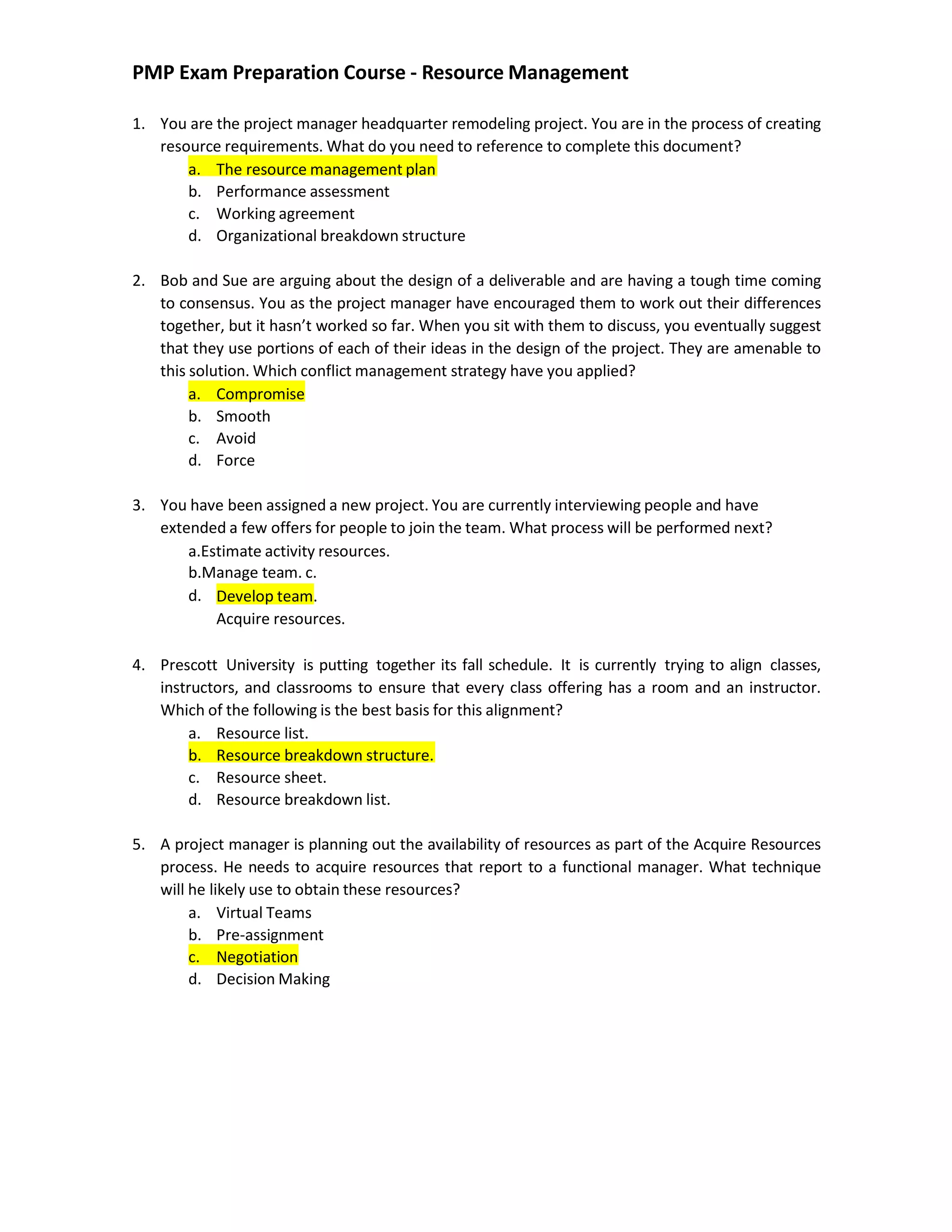 PMP Exam Preparation Course - Resource Management
1. You are the project manager headquarter remodeling project. You are in the process of creating
resource requirements. What do you need to reference to complete this document?
a. The resource management plan
b. Performance assessment
c. Working agreement
d. Organizational breakdown structure
2. Bob and Sue are arguing about the design of a deliverable and are having a tough time coming
to consensus. You as the project manager have encouraged them to work out their differences
together, but it hasn’t worked so far. When you sit with them to discuss, you eventually suggest
that they use portions of each of their ideas in the design of the project. They are amenable to
this solution. Which conflict management strategy have you applied?
a. Compromise
b. Smooth
c. Avoid
d. Force
3. You have been assigned a new project. You are currently interviewing people and have
extended a few offers for people to join the team. What process will be performed next?
a.Estimate activity resources.
b.Manage team. c.
d. Develop team.
Acquire resources.
4. Prescott University is putting together its fall schedule. It is currently trying to align classes,
instructors, and classrooms to ensure that every class offering has a room and an instructor.
Which of the following is the best basis for this alignment?
a. Resource list.
b. Resource breakdown structure.
c. Resource sheet.
d. Resource breakdown list.
5. A project manager is planning out the availability of resources as part of the Acquire Resources
process. He needs to acquire resources that report to a functional manager. What technique
will he likely use to obtain these resources?
a. Virtual Teams
b. Pre-assignment
c. Negotiation
d. Decision Making
 