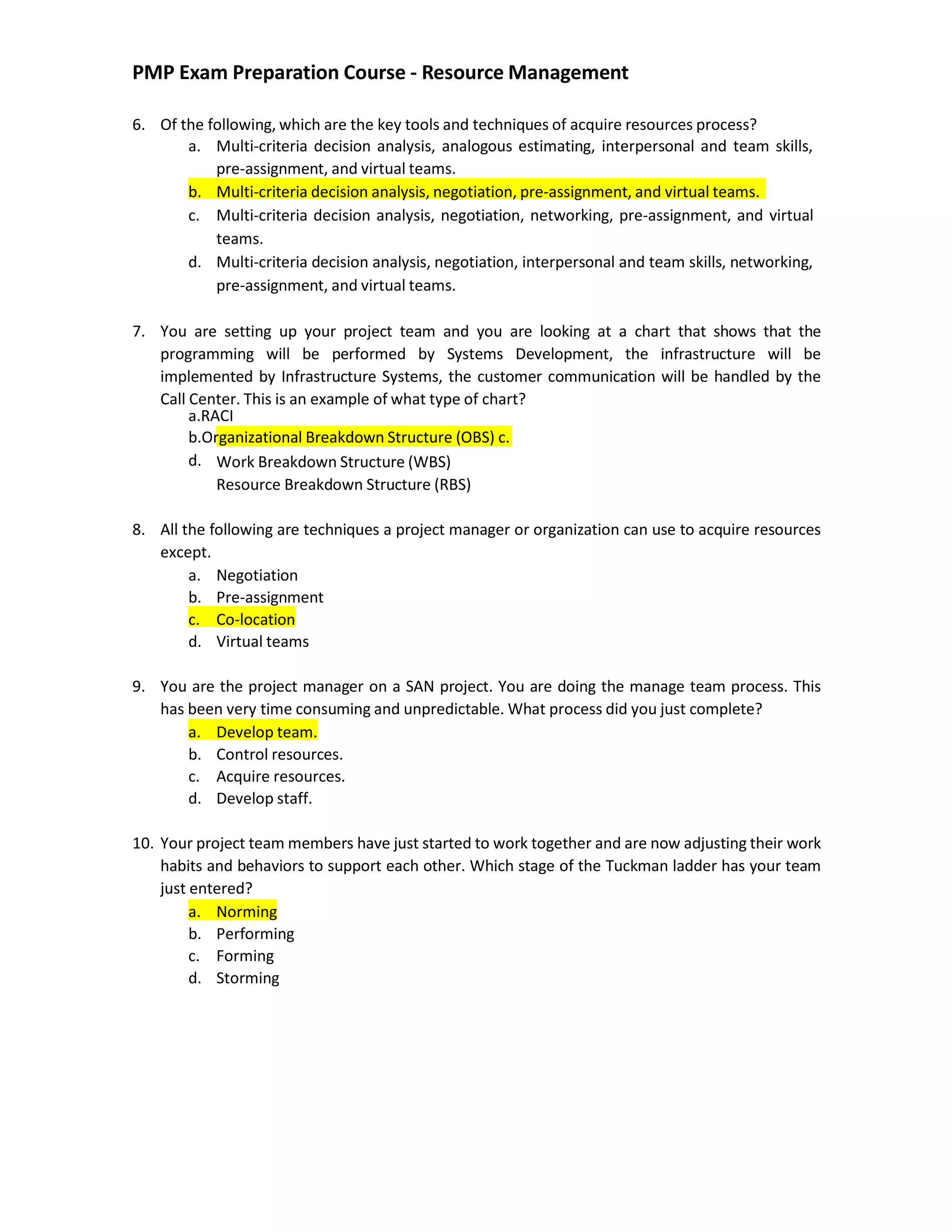 PMP Exam Preparation Course - Resource Management
6. Of the following, which are the key tools and techniques of acquire resources process?
a. Multi-criteria decision analysis, analogous estimating, interpersonal and team skills,
pre-assignment, and virtual teams.
b. Multi-criteria decision analysis, negotiation, pre-assignment, and virtual teams.
c. Multi-criteria decision analysis, negotiation, networking, pre-assignment, and virtual
teams.
d. Multi-criteria decision analysis, negotiation, interpersonal and team skills, networking,
pre-assignment, and virtual teams.
7. You are setting up your project team and you are looking at a chart that shows that the
programming will be performed by Systems Development, the infrastructure will be
implemented by Infrastructure Systems, the customer communication will be handled by the
Call Center. This is an example of what type of chart?
a.RACI
b.Organizational Breakdown Structure (OBS) c.
d. Work Breakdown Structure (WBS)
Resource Breakdown Structure (RBS)
8. All the following are techniques a project manager or organization can use to acquire resources
except.
a. Negotiation
b. Pre-assignment
c. Co-location
d. Virtual teams
9. You are the project manager on a SAN project. You are doing the manage team process. This
has been very time consuming and unpredictable. What process did you just complete?
a. Develop team.
b. Control resources.
c. Acquire resources.
d. Develop staff.
10. Your project team members have just started to work together and are now adjusting their work
habits and behaviors to support each other. Which stage of the Tuckman ladder has your team
just entered?
a. Norming
b. Performing
c. Forming
d. Storming
 