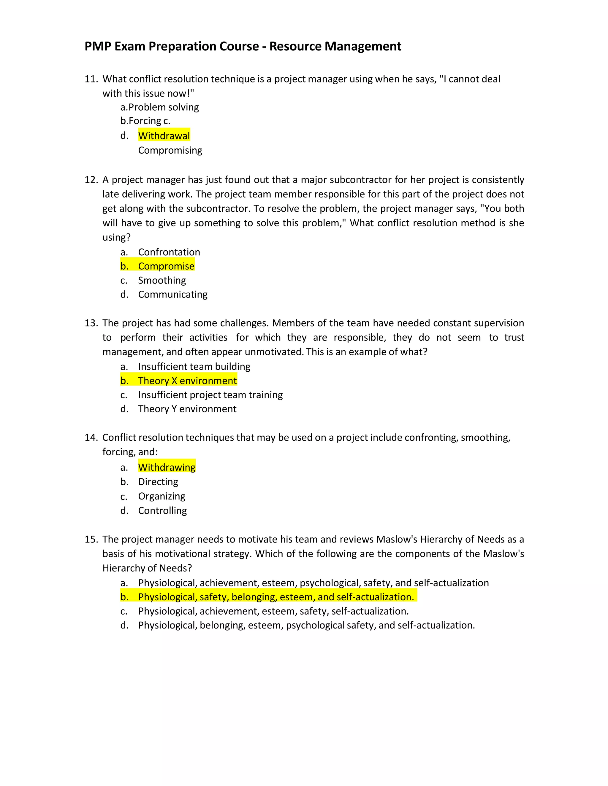 PMP Exam Preparation Course - Resource Management
11. What conflict resolution technique is a project manager using when he says, "I cannot deal
with this issue now!"
a.Problem solving
b.Forcing c.
d. Withdrawal
Compromising
12. A project manager has just found out that a major subcontractor for her project is consistently
late delivering work. The project team member responsible for this part of the project does not
get along with the subcontractor. To resolve the problem, the project manager says, "You both
will have to give up something to solve this problem," What conflict resolution method is she
using?
a. Confrontation
b. Compromise
c. Smoothing
d. Communicating
13. The project has had some challenges. Members of the team have needed constant supervision
to perform their activities for which they are responsible, they do not seem to trust
management, and often appear unmotivated. This is an example of what?
a. Insufficient team building
b. Theory X environment
c. Insufficient project team training
d. Theory Y environment
14. Conflict resolution techniques that may be used on a project include confronting, smoothing,
forcing, and:
a. Withdrawing
b.
c.
d.
Directing
Organizing
Controlling
15. The project manager needs to motivate his team and reviews Maslow's Hierarchy of Needs as a
basis of his motivational strategy. Which of the following are the components of the Maslow's
Hierarchy of Needs?
a. Physiological, achievement, esteem, psychological, safety, and self-actualization
b. Physiological, safety, belonging, esteem, and self-actualization.
c. Physiological, achievement, esteem, safety, self-actualization.
d. Physiological, belonging, esteem, psychological safety, and self-actualization.
 