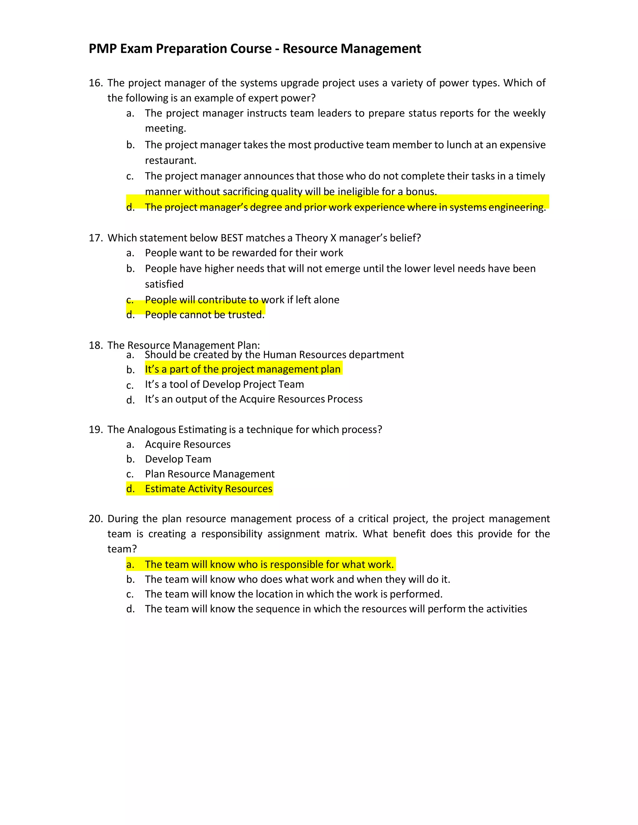 PMP Exam Preparation Course - Resource Management
16. The project manager of the systems upgrade project uses a variety of power types. Which of
the following is an example of expert power?
a. The project manager instructs team leaders to prepare status reports for the weekly
meeting.
b. The project manager takes the most productive team member to lunch at an expensive
restaurant.
c. The project manager announces that those who do not complete their tasks in a timely
manner without sacrificing quality will be ineligible for a bonus.
d. The project manager’s degree and prior work experience where in systems engineering.
17. Which statement below BEST matches a Theory X manager’s belief?
a. People want to be rewarded for their work
b. People have higher needs that will not emerge until the lower level needs have been
satisfied
c. People will contribute to work if left alone
d. People cannot be trusted.
18. The Resource Management Plan:
a. Should be created by the Human Resources department
b.
c.
d.
It’s a part of the project management plan
It’s a tool of Develop Project Team
It’s an output of the Acquire Resources Process
19. The Analogous Estimating is a technique for which process?
a. Acquire Resources
b. Develop Team
c. Plan Resource Management
d. Estimate Activity Resources
20. During the plan resource management process of a critical project, the project management
team is creating a responsibility assignment matrix. What benefit does this provide for the
team?
a. The team will know who is responsible for what work.
b. The team will know who does what work and when they will do it.
c. The team will know the location in which the work is performed.
d. The team will know the sequence in which the resources will perform the activities
 