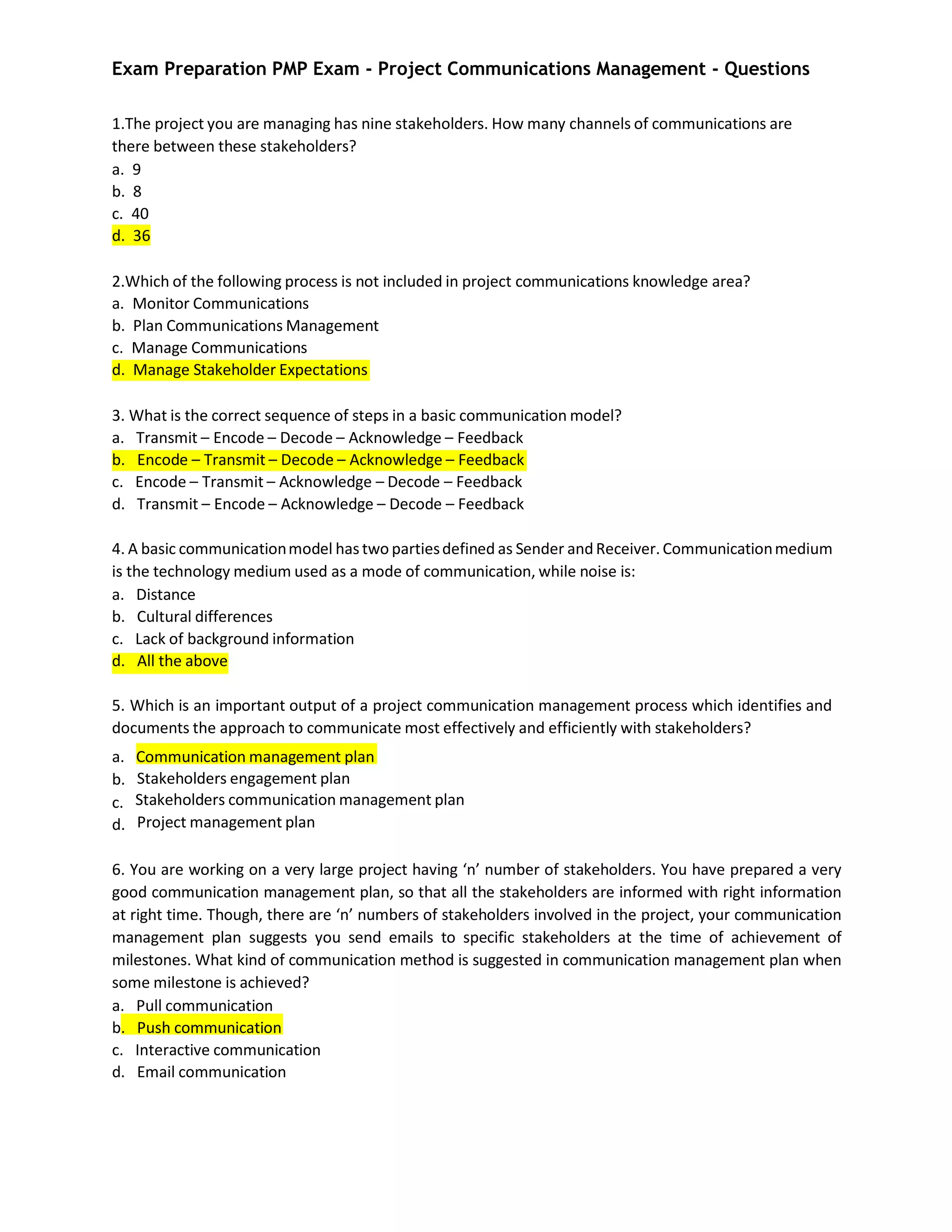 Exam Preparation PMP Exam - Project Communications Management - Questions
1.The project you are managing has nine stakeholders. How many channels of communications are
there between these stakeholders?
a. 9
b. 8
c. 40
d. 36
2.Which of the following process is not included in project communications knowledge area?
a. Monitor Communications
b. Plan Communications Management
c. Manage Communications
d. Manage Stakeholder Expectations
3. What is the correct sequence of steps in a basic communication model?
a. Transmit – Encode – Decode – Acknowledge – Feedback
b. Encode – Transmit – Decode – Acknowledge – Feedback
c. Encode – Transmit – Acknowledge – Decode – Feedback
d. Transmit – Encode – Acknowledge – Decode – Feedback
4. A basic communicationmodel has two partiesdefined as Sender andReceiver. Communicationmedium
is the technology medium used as a mode of communication, while noise is:
a. Distance
b. Cultural differences
c. Lack of background information
d. All the above
5. Which is an important output of a project communication management process which identifies and
documents the approach to communicate most effectively and efficiently with stakeholders?
a. Communication management plan
b.
c.
d.
Stakeholders engagement plan
Stakeholders communication management plan
Project management plan
6. You are working on a very large project having ‘n’ number of stakeholders. You have prepared a very
good communication management plan, so that all the stakeholders are informed with right information
at right time. Though, there are ‘n’ numbers of stakeholders involved in the project, your communication
management plan suggests you send emails to specific stakeholders at the time of achievement of
milestones. What kind of communication method is suggested in communication management plan when
some milestone is achieved?
a. Pull communication
b. Push communication
c. Interactive communication
d. Email communication
 