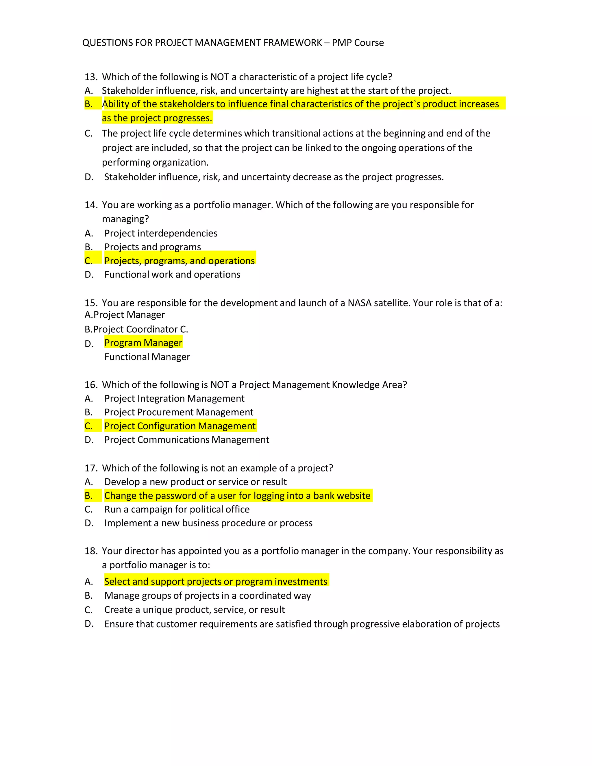 QUESTIONS FOR PROJECT MANAGEMENT FRAMEWORK – PMP Course
13. Which of the following is NOT a characteristic of a project life cycle?
A. Stakeholder influence, risk, and uncertainty are highest at the start of the project.
B. Ability of the stakeholders to influence final characteristics of the project`s product increases
as the project progresses.
C. The project life cycle determines which transitional actions at the beginning and end of the
project are included, so that the project can be linked to the ongoing operations of the
performing organization.
D. Stakeholder influence, risk, and uncertainty decrease as the project progresses.
14. You are working as a portfolio manager. Which of the following are you responsible for
managing?
A. Project interdependencies
B. Projects and programs
C. Projects, programs, and operations
D. Functional work and operations
15. You are responsible for the development and launch of a NASA satellite. Your role is that of a:
A.Project Manager
B.Project Coordinator C.
D. Program Manager
Functional Manager
16. Which of the following is NOT a Project Management Knowledge Area?
A. Project Integration Management
B. Project Procurement Management
C. Project Configuration Management
D. Project Communications Management
17. Which of the following is not an example of a project?
A. Develop a new product or service or result
B. Change the password of a user for logging into a bank website
C. Run a campaign for political office
D. Implement a new business procedure or process
18. Your director has appointed you as a portfolio manager in the company. Your responsibility as
a portfolio manager is to:
A. Select and support projects or program investments
B.
C.
D.
Manage groups of projects in a coordinated way
Create a unique product, service, or result
Ensure that customer requirements are satisfied through progressive elaboration of projects
 