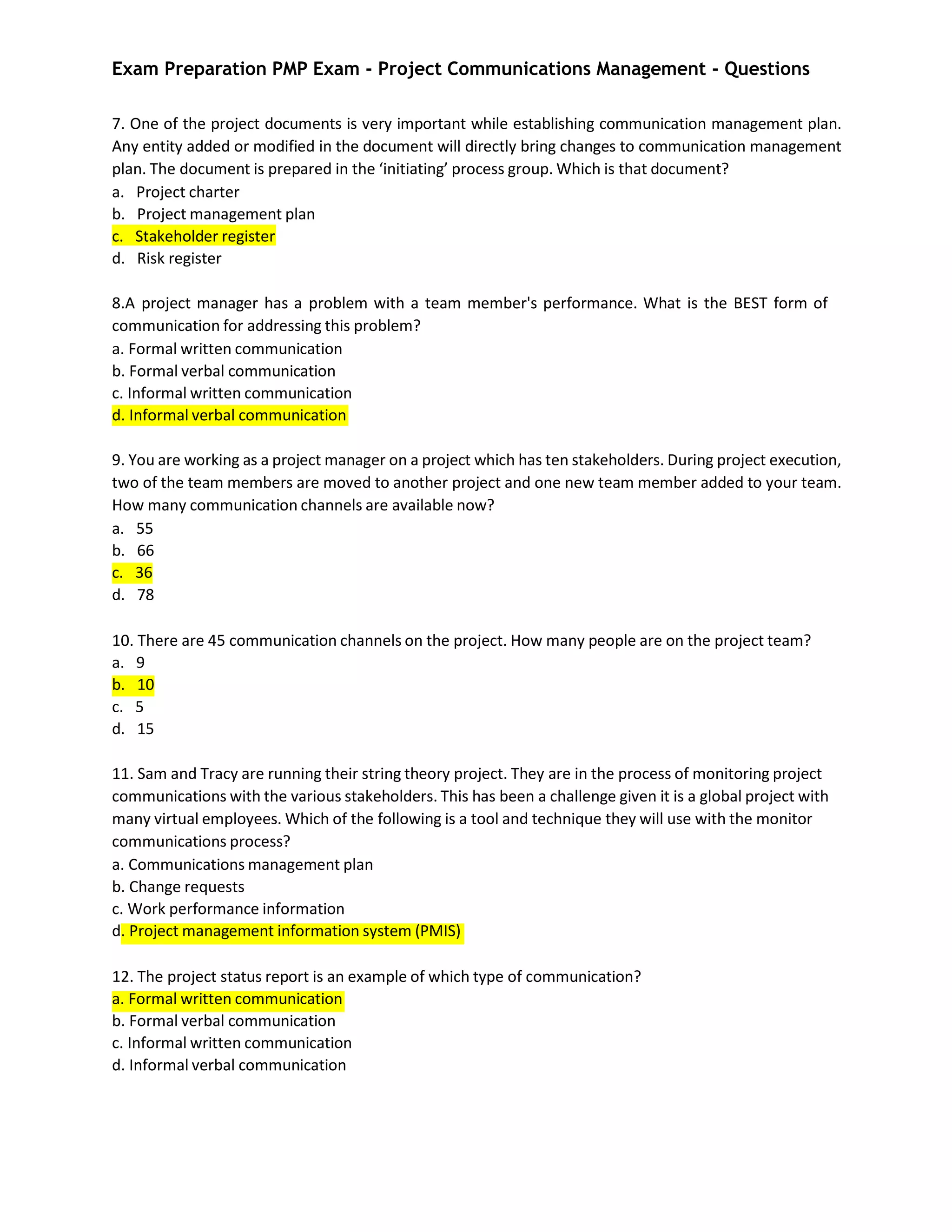 Exam Preparation PMP Exam - Project Communications Management - Questions
7. One of the project documents is very important while establishing communication management plan.
Any entity added or modified in the document will directly bring changes to communication management
plan. The document is prepared in the ‘initiating’ process group. Which is that document?
a. Project charter
b. Project management plan
c. Stakeholder register
d. Risk register
8.A project manager has a problem with a team member's performance. What is the BEST form of
communication for addressing this problem?
a. Formal written communication
b. Formal verbal communication
c. Informal written communication
d. Informal verbal communication
9. You are working as a project manager on a project which has ten stakeholders. During project execution,
two of the team members are moved to another project and one new team member added to your team.
How many communication channels are available now?
a. 55
b. 66
c. 36
d. 78
10. There are 45 communication channels on the project. How many people are on the project team?
a. 9
b. 10
c. 5
d. 15
11. Sam and Tracy are running their string theory project. They are in the process of monitoring project
communications with the various stakeholders. This has been a challenge given it is a global project with
many virtual employees. Which of the following is a tool and technique they will use with the monitor
communications process?
a. Communications management plan
b. Change requests
c. Work performance information
d. Project management information system (PMIS)
12. The project status report is an example of which type of communication?
a. Formal written communication
b. Formal verbal communication
c. Informal written communication
d. Informal verbal communication
 