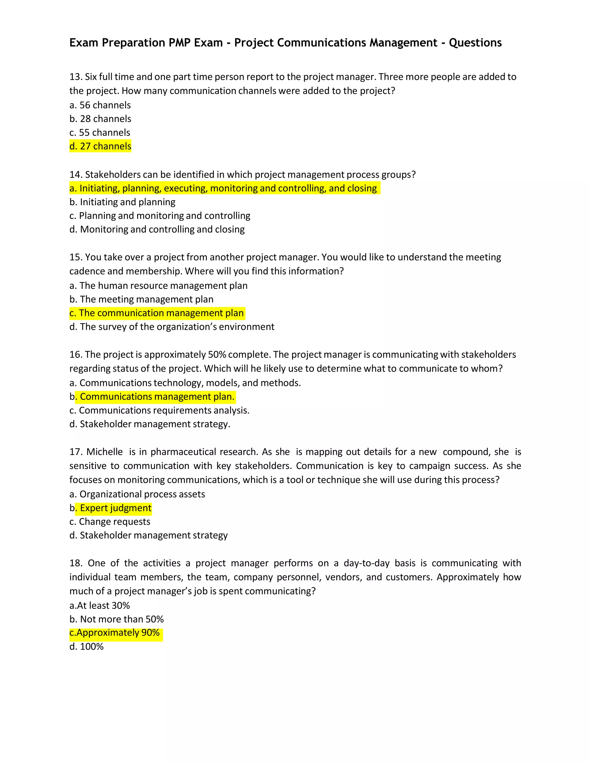 Exam Preparation PMP Exam - Project Communications Management - Questions
13. Six full time and one part time person report to the project manager. Three more people are added to
the project. How many communication channels were added to the project?
a. 56 channels
b. 28 channels
c. 55 channels
d. 27 channels
14. Stakeholders can be identified in which project management process groups?
a. Initiating, planning, executing, monitoring and controlling, and closing
b. Initiating and planning
c. Planning and monitoring and controlling
d. Monitoring and controlling and closing
15. You take over a project from another project manager. You would like to understand the meeting
cadence and membership. Where will you find this information?
a. The human resource management plan
b. The meeting management plan
c. The communication management plan
d. The survey of the organization’s environment
16. The project is approximately 50% complete. The project manager is communicating with stakeholders
regarding status of the project. Which will he likely use to determine what to communicate to whom?
a. Communications technology, models, and methods.
b. Communications management plan.
c. Communications requirements analysis.
d. Stakeholder management strategy.
17. Michelle is in pharmaceutical research. As she is mapping out details for a new compound, she is
sensitive to communication with key stakeholders. Communication is key to campaign success. As she
focuses on monitoring communications, which is a tool or technique she will use during this process?
a. Organizational process assets
b. Expert judgment
c. Change requests
d. Stakeholder management strategy
18. One of the activities a project manager performs on a day-to-day basis is communicating with
individual team members, the team, company personnel, vendors, and customers. Approximately how
much of a project manager’s job is spent communicating?
a.At least 30%
b. Not more than 50%
c.Approximately 90%
d. 100%
 