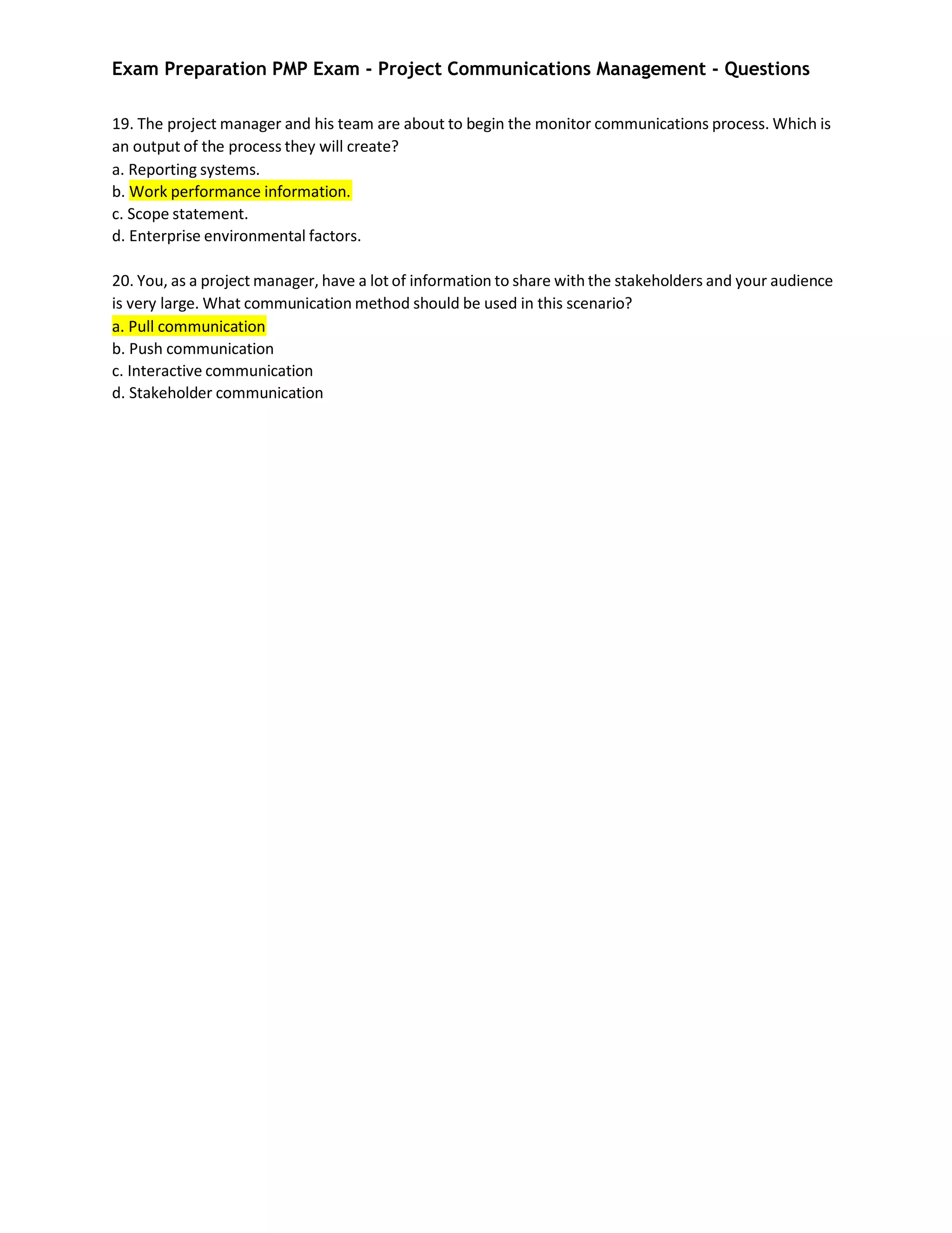Exam Preparation PMP Exam - Project Communications Management - Questions
19. The project manager and his team are about to begin the monitor communications process. Which is
an output of the process they will create?
a. Reporting systems.
b. Work performance information.
c. Scope statement.
d. Enterprise environmental factors.
20. You, as a project manager, have a lot of information to share with the stakeholders and your audience
is very large. What communication method should be used in this scenario?
a. Pull communication
b. Push communication
c. Interactive communication
d. Stakeholder communication
 