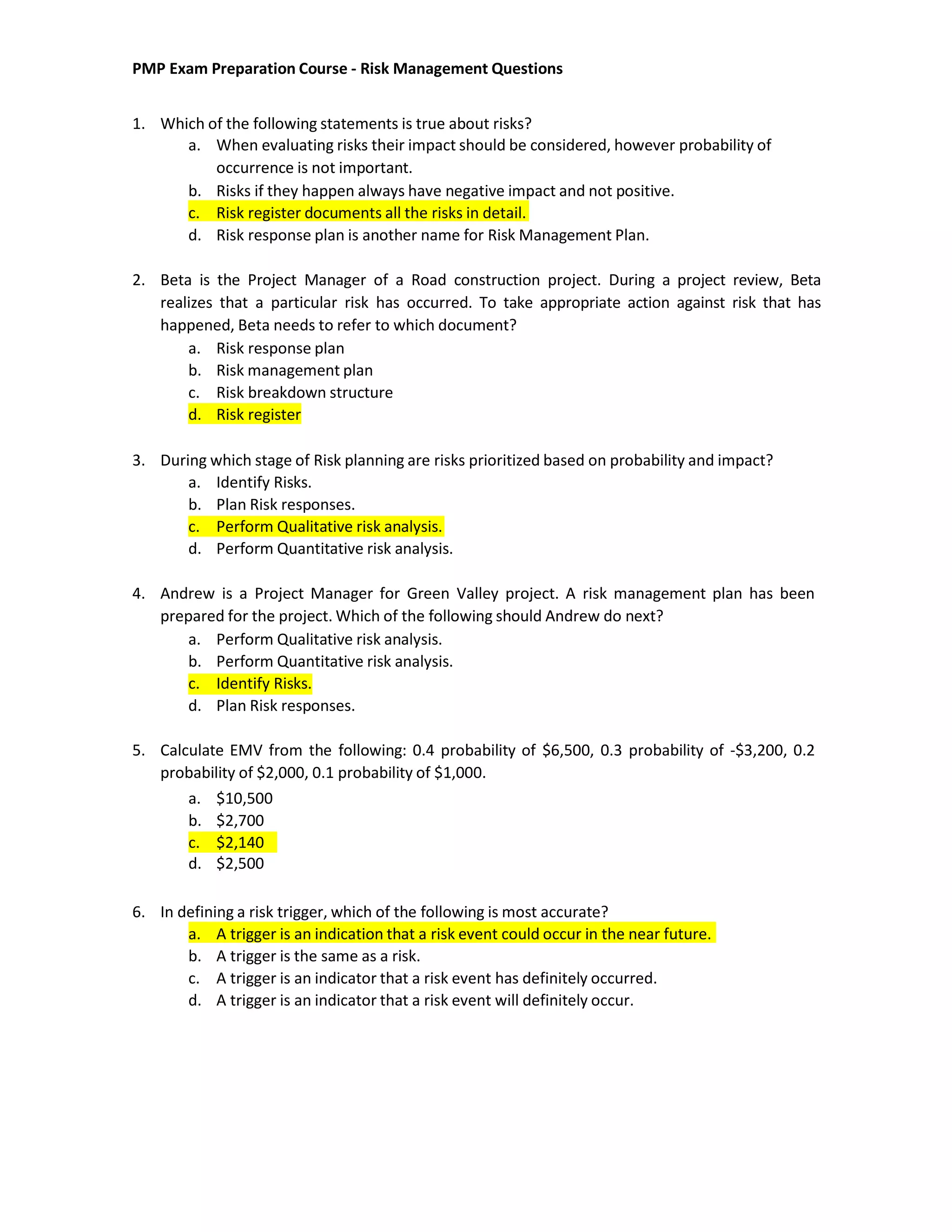 PMP Exam Preparation Course - Risk Management Questions
1. Which of the following statements is true about risks?
a. When evaluating risks their impact should be considered, however probability of
occurrence is not important.
b. Risks if they happen always have negative impact and not positive.
c. Risk register documents all the risks in detail.
d. Risk response plan is another name for Risk Management Plan.
2. Beta is the Project Manager of a Road construction project. During a project review, Beta
realizes that a particular risk has occurred. To take appropriate action against risk that has
happened, Beta needs to refer to which document?
a. Risk response plan
b. Risk management plan
c. Risk breakdown structure
d. Risk register
3. During which stage of Risk planning are risks prioritized based on probability and impact?
a. Identify Risks.
b. Plan Risk responses.
c. Perform Qualitative risk analysis.
d. Perform Quantitative risk analysis.
4. Andrew is a Project Manager for Green Valley project. A risk management plan has been
prepared for the project. Which of the following should Andrew do next?
a. Perform Qualitative risk analysis.
b. Perform Quantitative risk analysis.
c. Identify Risks.
d. Plan Risk responses.
5. Calculate EMV from the following: 0.4 probability of $6,500, 0.3 probability of -$3,200, 0.2
probability of $2,000, 0.1 probability of $1,000.
6. In defining a risk trigger, which of the following is most accurate?
a. A trigger is an indication that a risk event could occur in the near future.
b. A trigger is the same as a risk.
c. A trigger is an indicator that a risk event has definitely occurred.
d. A trigger is an indicator that a risk event will definitely occur.
a. $10,500
b. $2,700
c. $2,140
d. $2,500
 