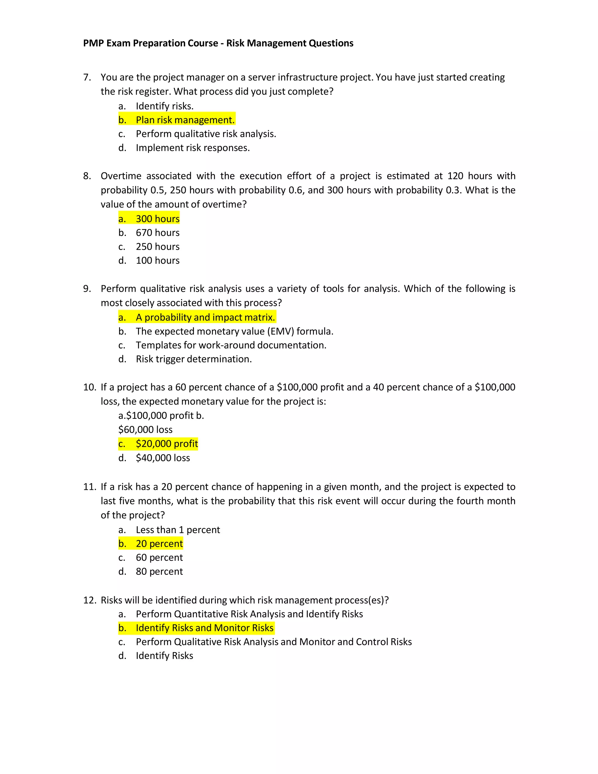PMP Exam Preparation Course - Risk Management Questions
7. You are the project manager on a server infrastructure project. You have just started creating
the risk register. What process did you just complete?
a. Identify risks.
b. Plan risk management.
c. Perform qualitative risk analysis.
d. Implement risk responses.
8. Overtime associated with the execution effort of a project is estimated at 120 hours with
probability 0.5, 250 hours with probability 0.6, and 300 hours with probability 0.3. What is the
value of the amount of overtime?
a. 300 hours
b. 670 hours
c. 250 hours
d. 100 hours
9. Perform qualitative risk analysis uses a variety of tools for analysis. Which of the following is
most closely associated with this process?
a. A probability and impact matrix.
b. The expected monetary value (EMV) formula.
c. Templates for work-around documentation.
d. Risk trigger determination.
10. If a project has a 60 percent chance of a $100,000 profit and a 40 percent chance of a $100,000
loss, the expected monetary value for the project is:
a.$100,000 profit b.
$60,000 loss
c. $20,000 profit
d. $40,000 loss
11. If a risk has a 20 percent chance of happening in a given month, and the project is expected to
last five months, what is the probability that this risk event will occur during the fourth month
of the project?
a. Less than 1 percent
b. 20 percent
c. 60 percent
d. 80 percent
12. Risks will be identified during which risk management process(es)?
a. Perform Quantitative Risk Analysis and Identify Risks
b. Identify Risks and Monitor Risks
c. Perform Qualitative Risk Analysis and Monitor and Control Risks
d. Identify Risks
 