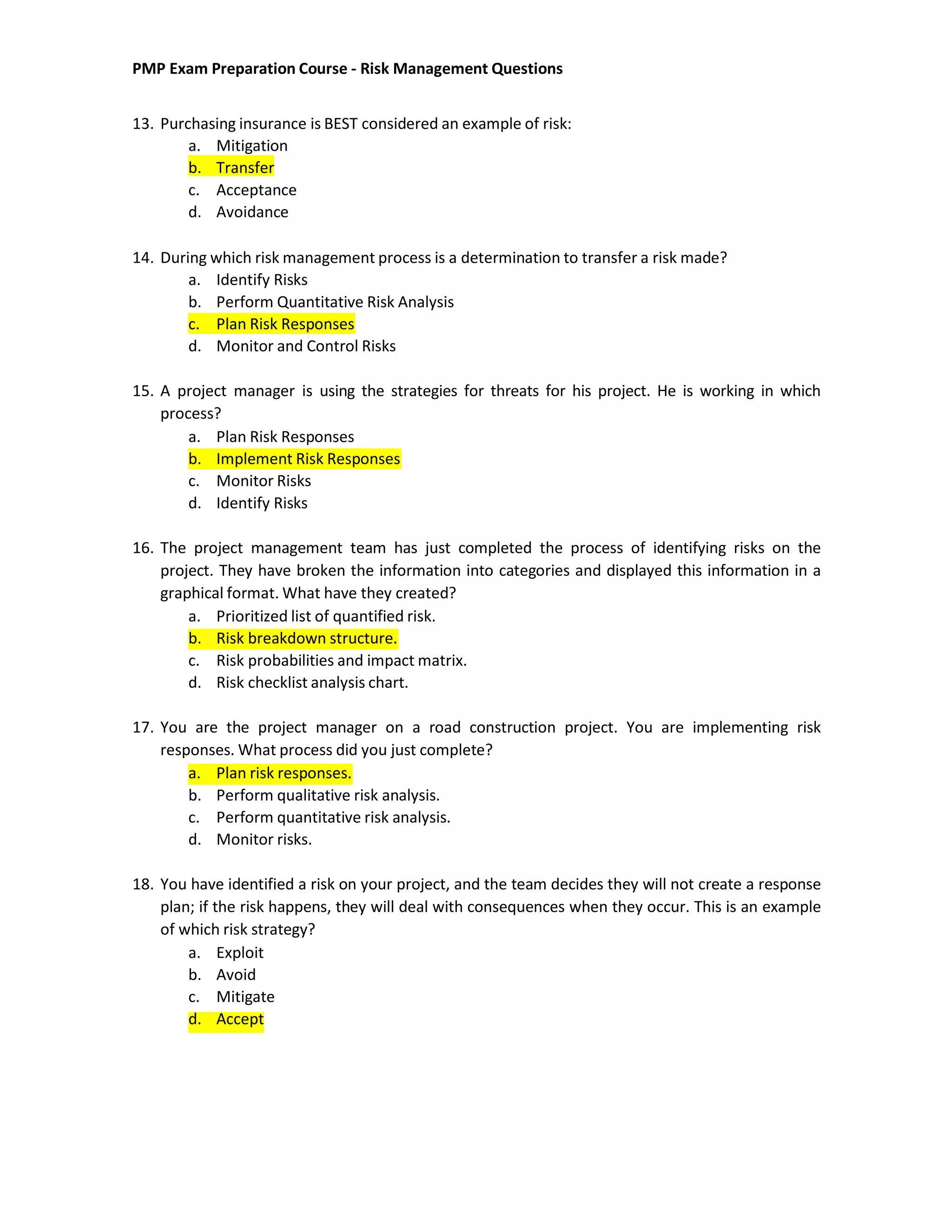 PMP Exam Preparation Course - Risk Management Questions
13. Purchasing insurance is BEST considered an example of risk:
a. Mitigation
b. Transfer
c. Acceptance
d. Avoidance
14. During which risk management process is a determination to transfer a risk made?
a. Identify Risks
b. Perform Quantitative Risk Analysis
c. Plan Risk Responses
d. Monitor and Control Risks
15. A project manager is using the strategies for threats for his project. He is working in which
process?
a. Plan Risk Responses
b. Implement Risk Responses
c. Monitor Risks
d. Identify Risks
16. The project management team has just completed the process of identifying risks on the
project. They have broken the information into categories and displayed this information in a
graphical format. What have they created?
a. Prioritized list of quantified risk.
b. Risk breakdown structure.
c. Risk probabilities and impact matrix.
d. Risk checklist analysis chart.
17. You are the project manager on a road construction project. You are implementing risk
responses. What process did you just complete?
a. Plan risk responses.
b. Perform qualitative risk analysis.
c. Perform quantitative risk analysis.
d. Monitor risks.
18. You have identified a risk on your project, and the team decides they will not create a response
plan; if the risk happens, they will deal with consequences when they occur. This is an example
of which risk strategy?
a. Exploit
b. Avoid
c. Mitigate
d. Accept
 