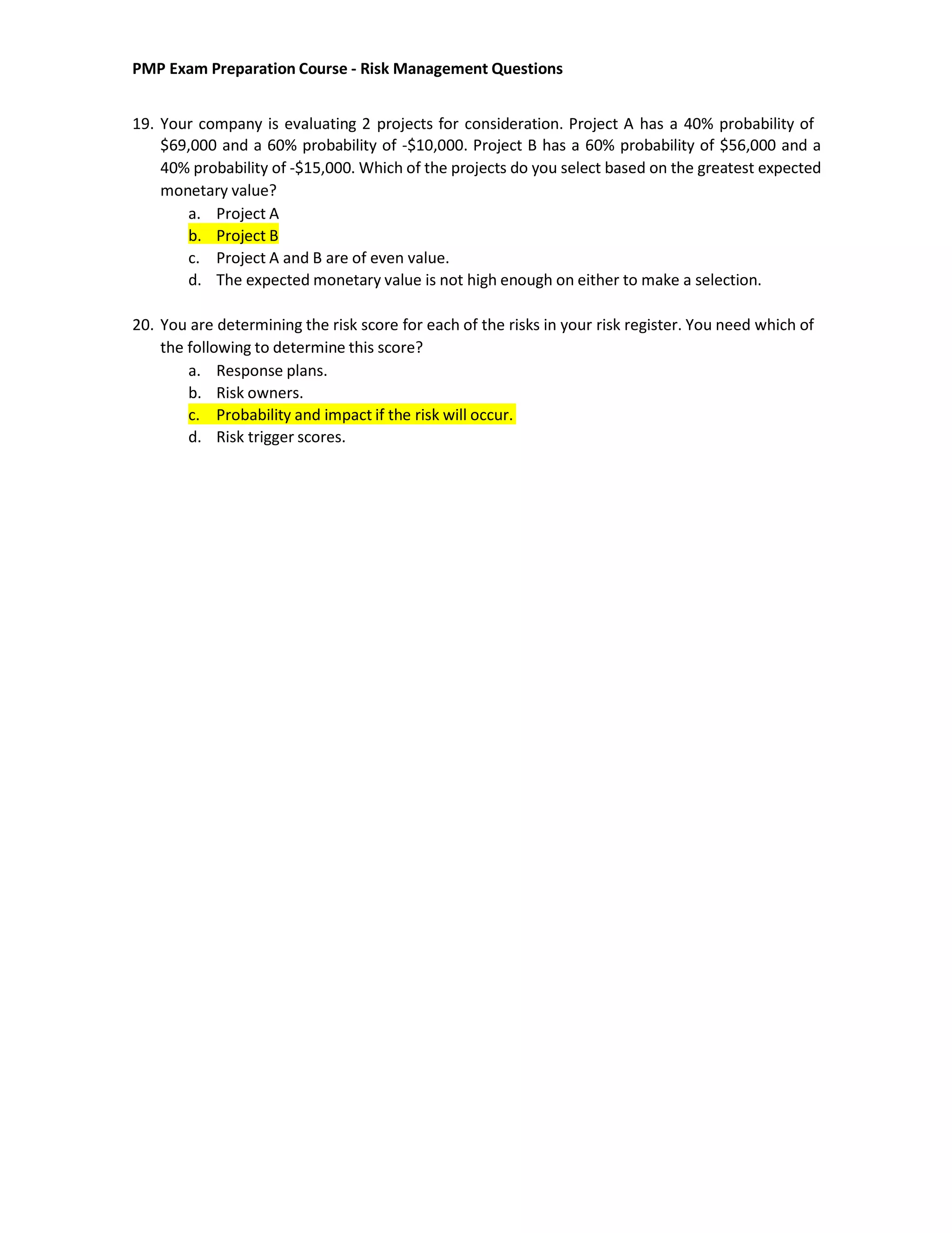 PMP Exam Preparation Course - Risk Management Questions
19. Your company is evaluating 2 projects for consideration. Project A has a 40% probability of
$69,000 and a 60% probability of -$10,000. Project B has a 60% probability of $56,000 and a
40% probability of -$15,000. Which of the projects do you select based on the greatest expected
monetary value?
a. Project A
b. Project B
c. Project A and B are of even value.
d. The expected monetary value is not high enough on either to make a selection.
20. You are determining the risk score for each of the risks in your risk register. You need which of
the following to determine this score?
a. Response plans.
b. Risk owners.
c. Probability and impact if the risk will occur.
d. Risk trigger scores.
 