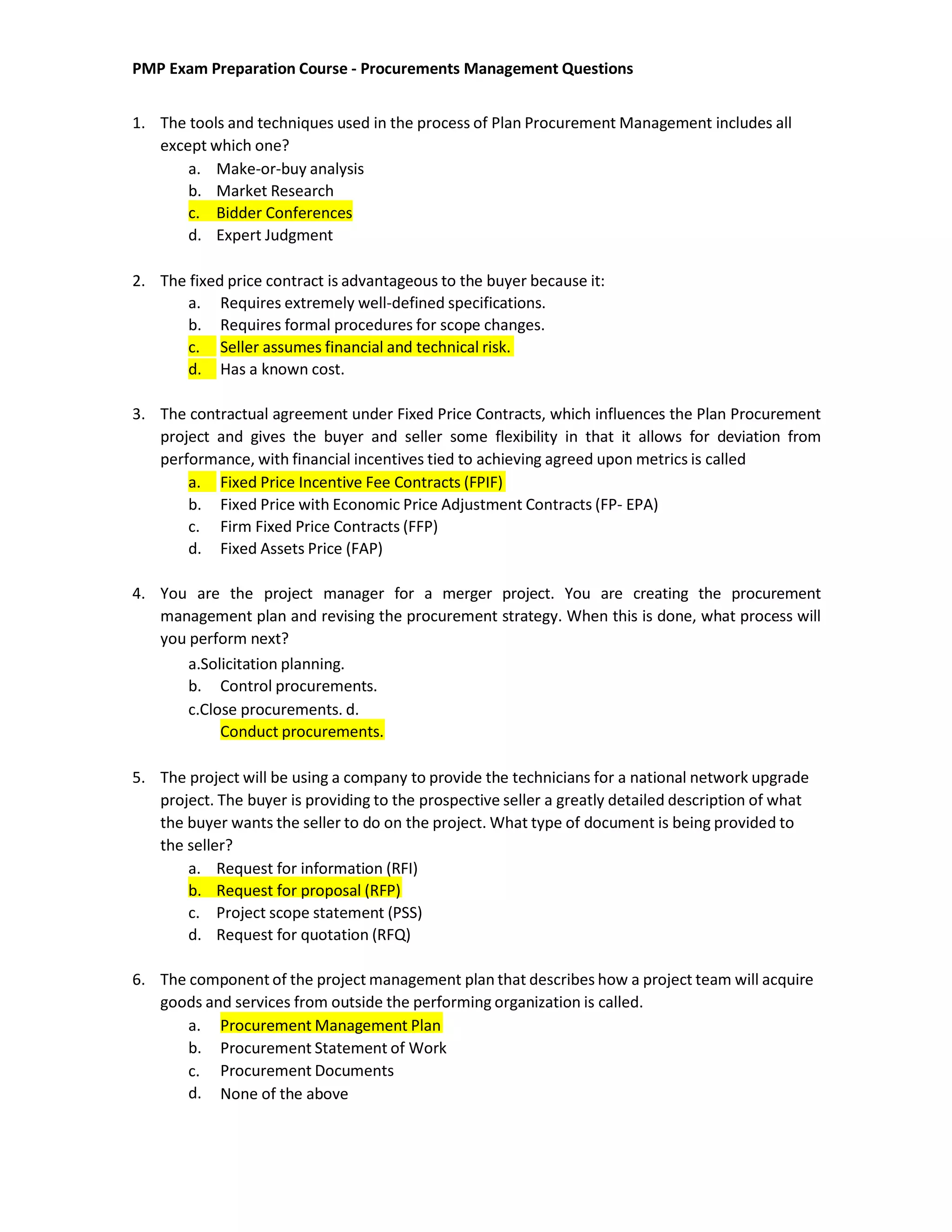 PMP Exam Preparation Course - Procurements Management Questions
1. The tools and techniques used in the process of Plan Procurement Management includes all
except which one?
a. Make-or-buy analysis
b. Market Research
c. Bidder Conferences
d. Expert Judgment
2. The fixed price contract is advantageous to the buyer because it:
a. Requires extremely well-defined specifications.
b. Requires formal procedures for scope changes.
c. Seller assumes financial and technical risk.
d. Has a known cost.
3. The contractual agreement under Fixed Price Contracts, which influences the Plan Procurement
project and gives the buyer and seller some flexibility in that it allows for deviation from
performance, with financial incentives tied to achieving agreed upon metrics is called
a. Fixed Price Incentive Fee Contracts (FPIF)
b. Fixed Price with Economic Price Adjustment Contracts (FP- EPA)
c. Firm Fixed Price Contracts (FFP)
d. Fixed Assets Price (FAP)
4. You are the project manager for a merger project. You are creating the procurement
management plan and revising the procurement strategy. When this is done, what process will
you perform next?
a.Solicitation planning.
b. Control procurements.
c.Close procurements. d.
Conduct procurements.
5. The project will be using a company to provide the technicians for a national network upgrade
project. The buyer is providing to the prospective seller a greatly detailed description of what
the buyer wants the seller to do on the project. What type of document is being provided to
the seller?
a. Request for information (RFI)
b. Request for proposal (RFP)
c. Project scope statement (PSS)
d. Request for quotation (RFQ)
6. The component of the project management plan that describes how a project team will acquire
goods and services from outside the performing organization is called.
a. Procurement Management Plan
b.
c.
d.
Procurement Statement of Work
Procurement Documents
None of the above
 