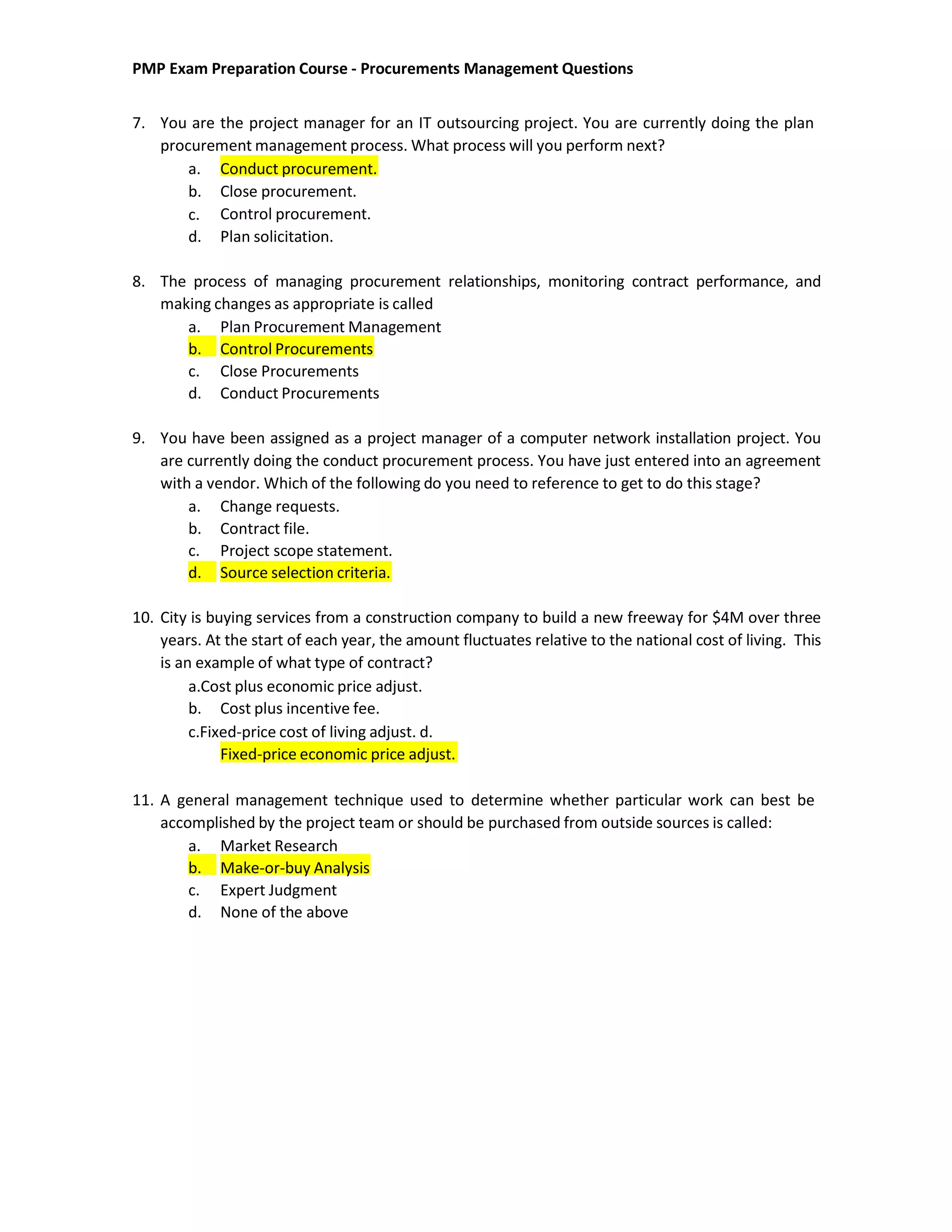 PMP Exam Preparation Course - Procurements Management Questions
7. You are the project manager for an IT outsourcing project. You are currently doing the plan
procurement management process. What process will you perform next?
a. Conduct procurement.
b.
c.
d.
Close procurement.
Control procurement.
Plan solicitation.
8. The process of managing procurement relationships, monitoring contract performance, and
making changes as appropriate is called
a. Plan Procurement Management
b. Control Procurements
c. Close Procurements
d. Conduct Procurements
9. You have been assigned as a project manager of a computer network installation project. You
are currently doing the conduct procurement process. You have just entered into an agreement
with a vendor. Which of the following do you need to reference to get to do this stage?
a. Change requests.
b. Contract file.
c. Project scope statement.
d. Source selection criteria.
10. City is buying services from a construction company to build a new freeway for $4M over three
years. At the start of each year, the amount fluctuates relative to the national cost of living. This
is an example of what type of contract?
a.Cost plus economic price adjust.
b. Cost plus incentive fee.
c.Fixed-price cost of living adjust. d.
Fixed-price economic price adjust.
11. A general management technique used to determine whether particular work can best be
accomplished by the project team or should be purchased from outside sources is called:
a. Market Research
b. Make-or-buy Analysis
c. Expert Judgment
d. None of the above
 
