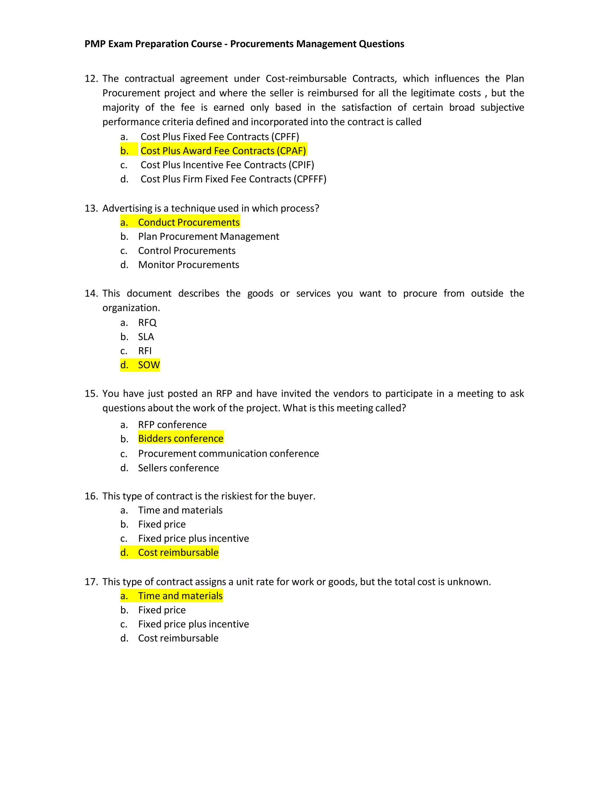 PMP Exam Preparation Course - Procurements Management Questions
12. The contractual agreement under Cost-reimbursable Contracts, which influences the Plan
Procurement project and where the seller is reimbursed for all the legitimate costs , but the
majority of the fee is earned only based in the satisfaction of certain broad subjective
performance criteria defined and incorporated into the contract is called
a. Cost Plus Fixed Fee Contracts (CPFF)
b. Cost Plus Award Fee Contracts (CPAF)
c. Cost Plus Incentive Fee Contracts (CPIF)
d. Cost Plus Firm Fixed Fee Contracts (CPFFF)
13. Advertising is a technique used in which process?
a. Conduct Procurements
b. Plan Procurement Management
c. Control Procurements
d. Monitor Procurements
14. This document describes the goods or services you want to procure from outside the
organization.
a. RFQ
b. SLA
c. RFI
d. SOW
15. You have just posted an RFP and have invited the vendors to participate in a meeting to ask
questions about the work of the project. What is this meeting called?
a. RFP conference
b.
c.
d.
Bidders conference
Procurement communication conference
Sellers conference
16. This type of contract is the riskiest for the buyer.
a. Time and materials
b. Fixed price
c. Fixed price plus incentive
d. Cost reimbursable
17. This type of contract assigns a unit rate for work or goods, but the total cost is unknown.
a. Time and materials
b. Fixed price
c. Fixed price plus incentive
d. Cost reimbursable
 