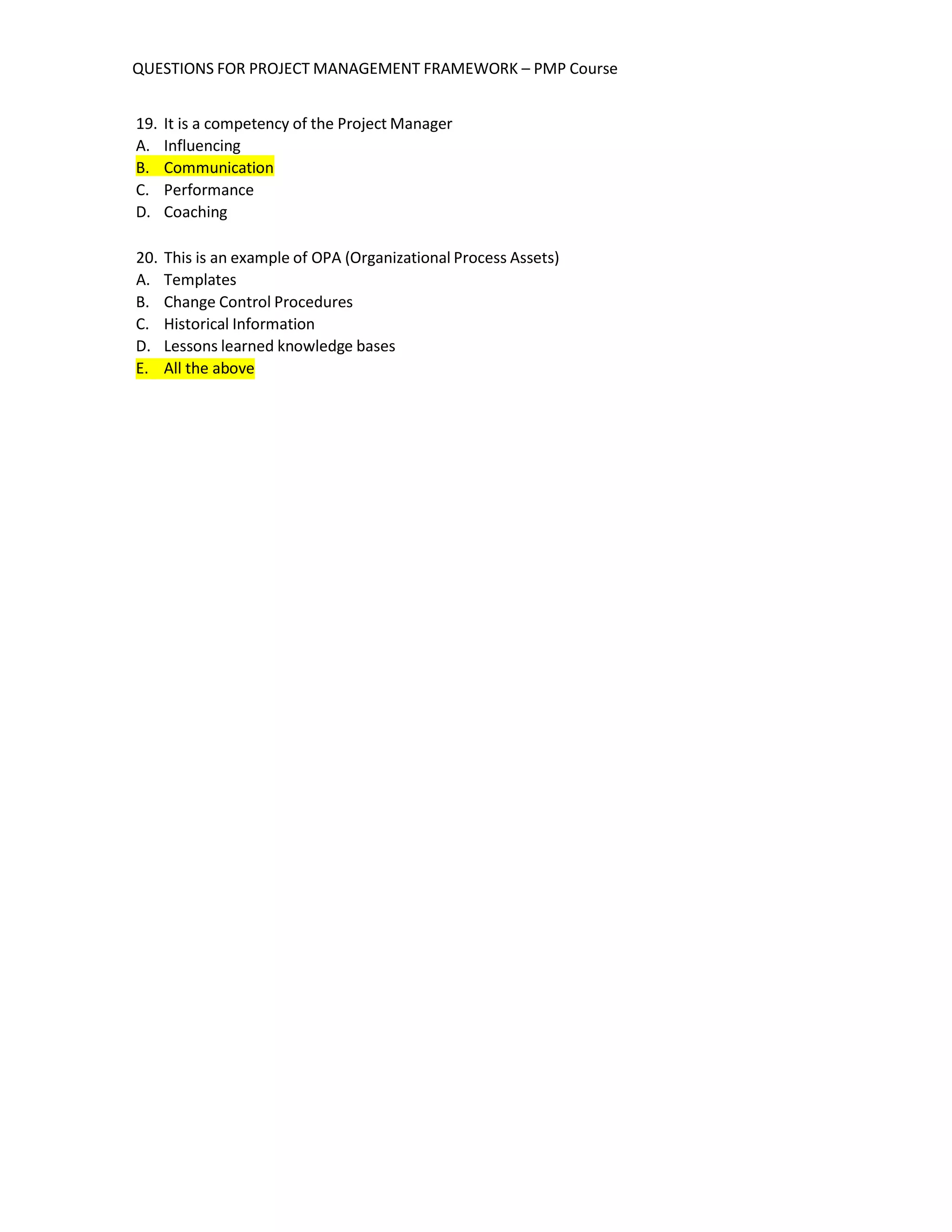 QUESTIONS FOR PROJECT MANAGEMENT FRAMEWORK – PMP Course
19. It is a competency of the Project Manager
A. Influencing
B. Communication
C. Performance
D. Coaching
20. This is an example of OPA (Organizational Process Assets)
A. Templates
B. Change Control Procedures
C. Historical Information
D. Lessons learned knowledge bases
E. All the above
 