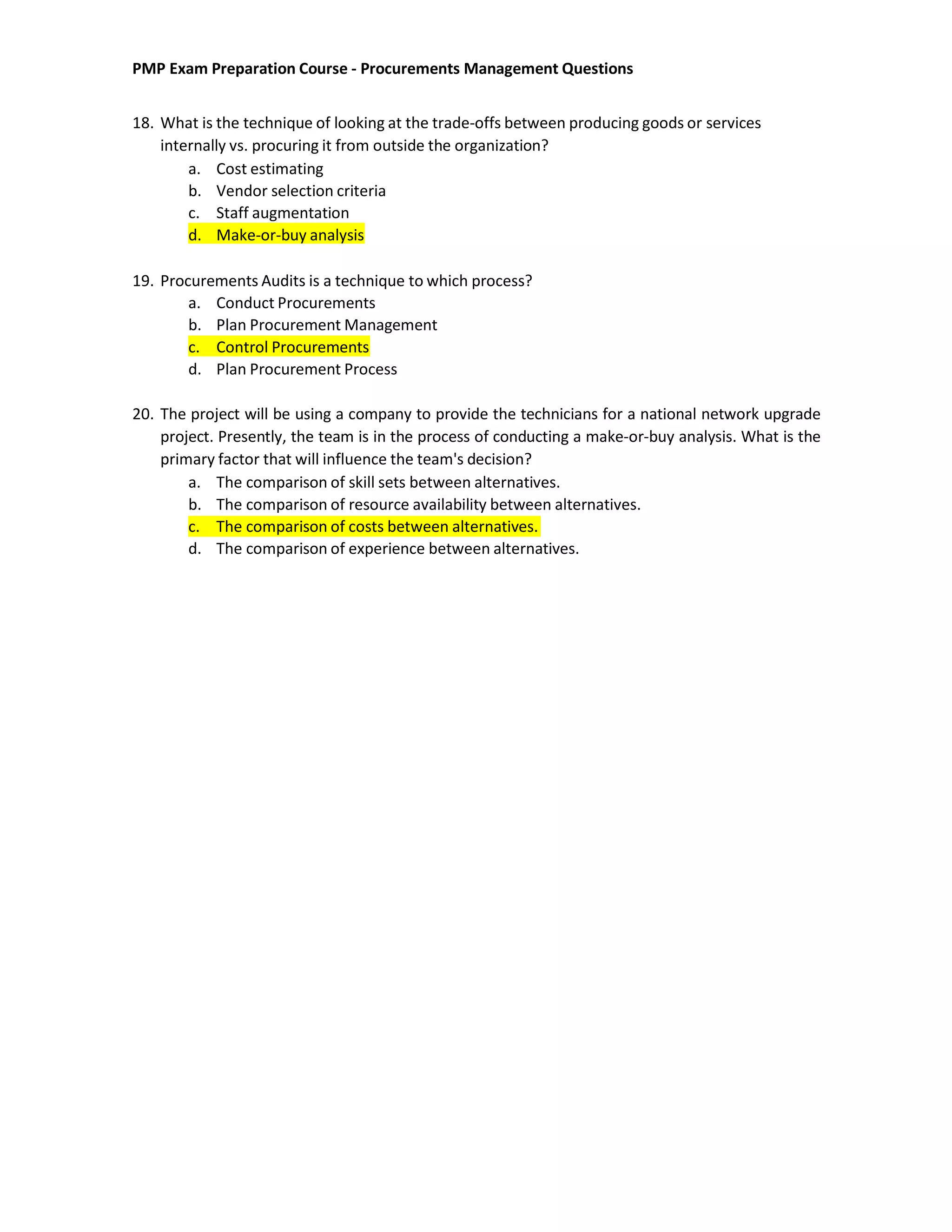 PMP Exam Preparation Course - Procurements Management Questions
18. What is the technique of looking at the trade-offs between producing goods or services
internally vs. procuring it from outside the organization?
a. Cost estimating
b. Vendor selection criteria
c. Staff augmentation
d. Make-or-buy analysis
19. Procurements Audits is a technique to which process?
a. Conduct Procurements
b. Plan Procurement Management
c. Control Procurements
d. Plan Procurement Process
20. The project will be using a company to provide the technicians for a national network upgrade
project. Presently, the team is in the process of conducting a make-or-buy analysis. What is the
primary factor that will influence the team's decision?
a. The comparison of skill sets between alternatives.
b. The comparison of resource availability between alternatives.
c. The comparison of costs between alternatives.
d. The comparison of experience between alternatives.
 