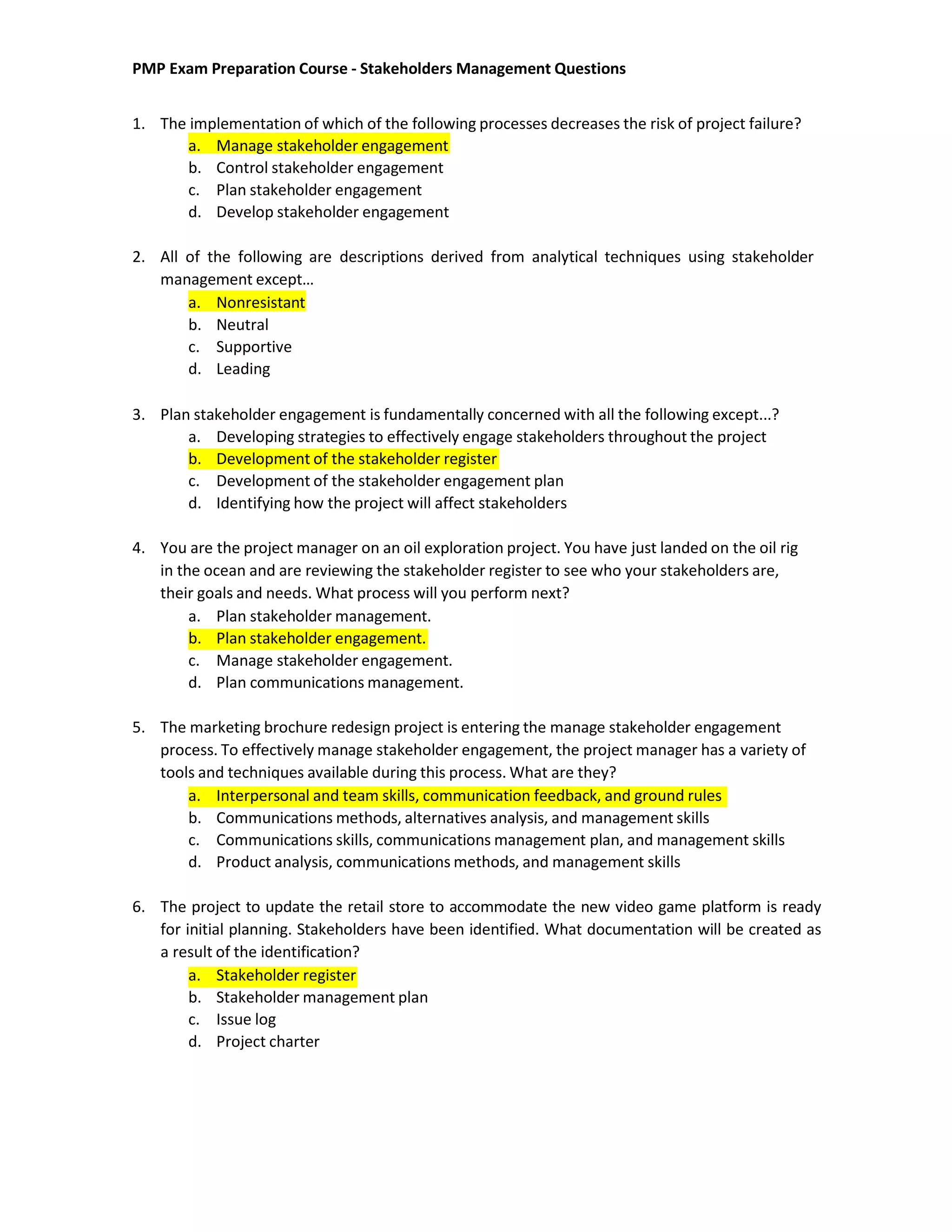 PMP Exam Preparation Course - Stakeholders Management Questions
1. The implementation of which of the following processes decreases the risk of project failure?
a. Manage stakeholder engagement
b. Control stakeholder engagement
c. Plan stakeholder engagement
d. Develop stakeholder engagement
2. All of the following are descriptions derived from analytical techniques using stakeholder
management except…
a. Nonresistant
b. Neutral
c. Supportive
d. Leading
3. Plan stakeholder engagement is fundamentally concerned with all the following except...?
a. Developing strategies to effectively engage stakeholders throughout the project
b. Development of the stakeholder register
c. Development of the stakeholder engagement plan
d. Identifying how the project will affect stakeholders
4. You are the project manager on an oil exploration project. You have just landed on the oil rig
in the ocean and are reviewing the stakeholder register to see who your stakeholders are,
their goals and needs. What process will you perform next?
a. Plan stakeholder management.
b. Plan stakeholder engagement.
c. Manage stakeholder engagement.
d. Plan communications management.
5. The marketing brochure redesign project is entering the manage stakeholder engagement
process. To effectively manage stakeholder engagement, the project manager has a variety of
tools and techniques available during this process. What are they?
a. Interpersonal and team skills, communication feedback, and ground rules
b. Communications methods, alternatives analysis, and management skills
c. Communications skills, communications management plan, and management skills
d. Product analysis, communications methods, and management skills
6. The project to update the retail store to accommodate the new video game platform is ready
for initial planning. Stakeholders have been identified. What documentation will be created as
a result of the identification?
a. Stakeholder register
b. Stakeholder management plan
c. Issue log
d. Project charter
 