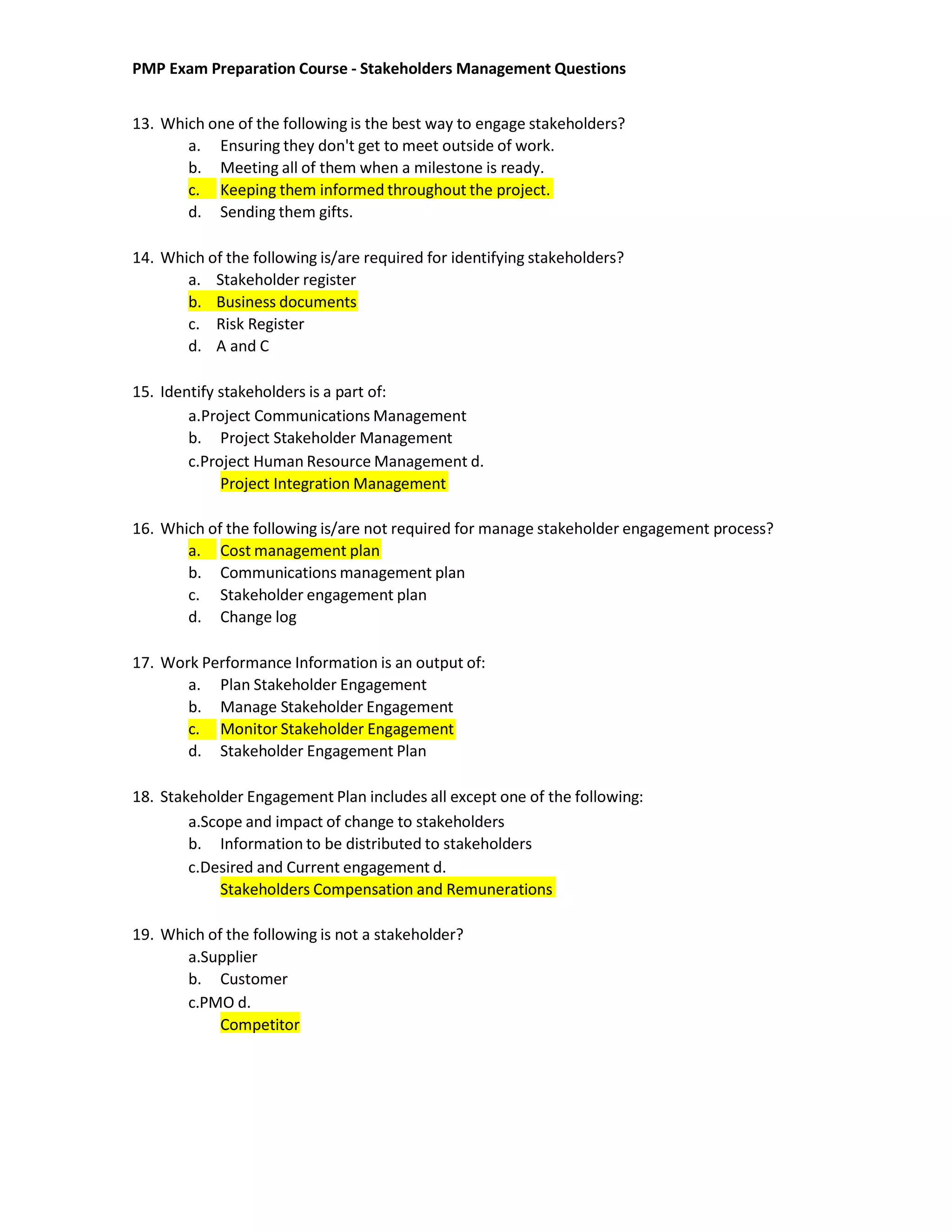PMP Exam Preparation Course - Stakeholders Management Questions
13. Which one of the following is the best way to engage stakeholders?
a. Ensuring they don't get to meet outside of work.
b. Meeting all of them when a milestone is ready.
c. Keeping them informed throughout the project.
d. Sending them gifts.
14. Which of the following is/are required for identifying stakeholders?
a. Stakeholder register
b. Business documents
c. Risk Register
d. A and C
15. Identify stakeholders is a part of:
a.Project Communications Management
b. Project Stakeholder Management
c.Project Human Resource Management d.
Project Integration Management
16. Which of the following is/are not required for manage stakeholder engagement process?
a. Cost management plan
b. Communications management plan
c. Stakeholder engagement plan
d. Change log
17. Work Performance Information is an output of:
a. Plan Stakeholder Engagement
b. Manage Stakeholder Engagement
c. Monitor Stakeholder Engagement
d. Stakeholder Engagement Plan
18. Stakeholder Engagement Plan includes all except one of the following:
a.Scope and impact of change to stakeholders
b. Information to be distributed to stakeholders
c.Desired and Current engagement d.
Stakeholders Compensation and Remunerations
19. Which of the following is not a stakeholder?
a.Supplier
b. Customer
c.PMO d.
Competitor
 