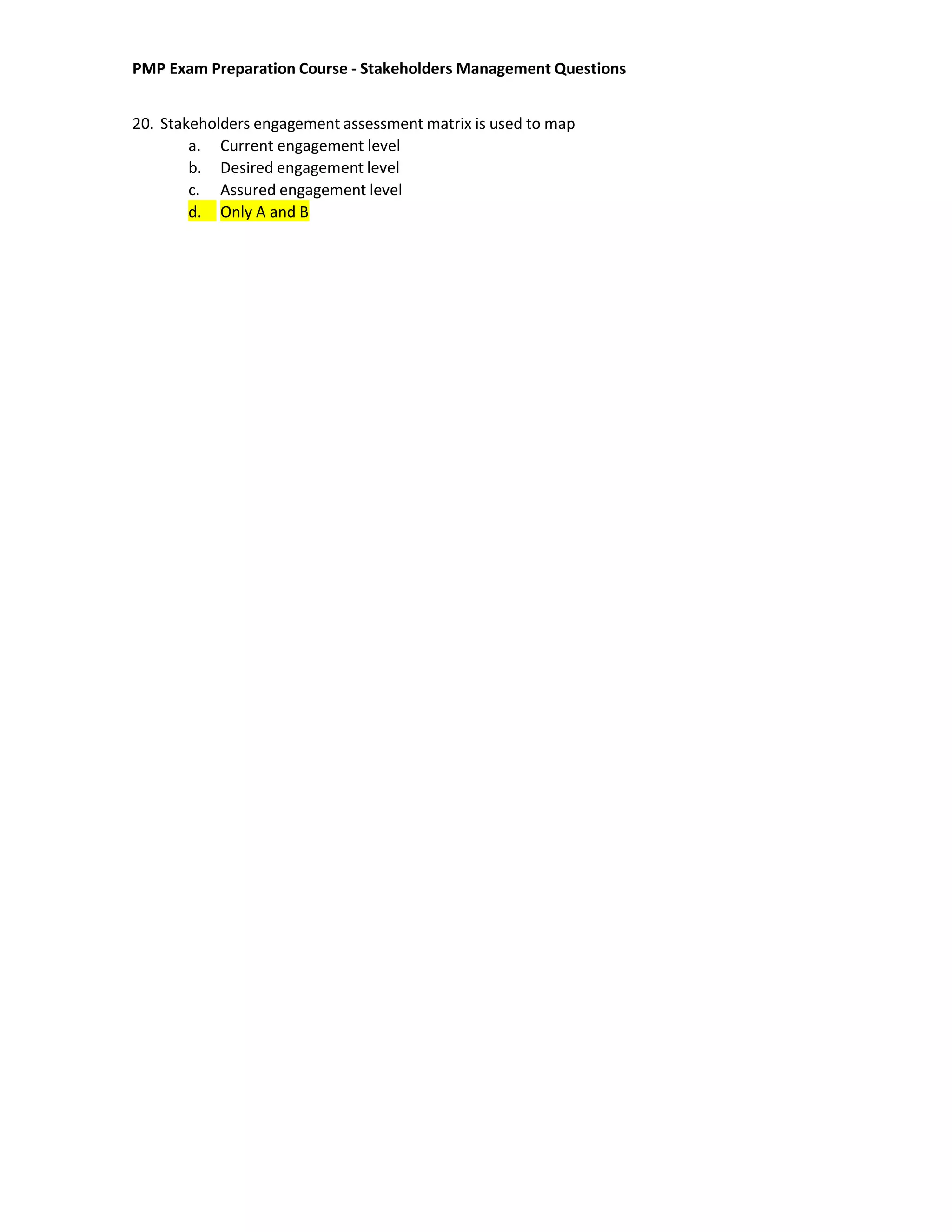 PMP Exam Preparation Course - Stakeholders Management Questions
20. Stakeholders engagement assessment matrix is used to map
a. Current engagement level
b. Desired engagement level
c. Assured engagement level
d. Only A and B
 