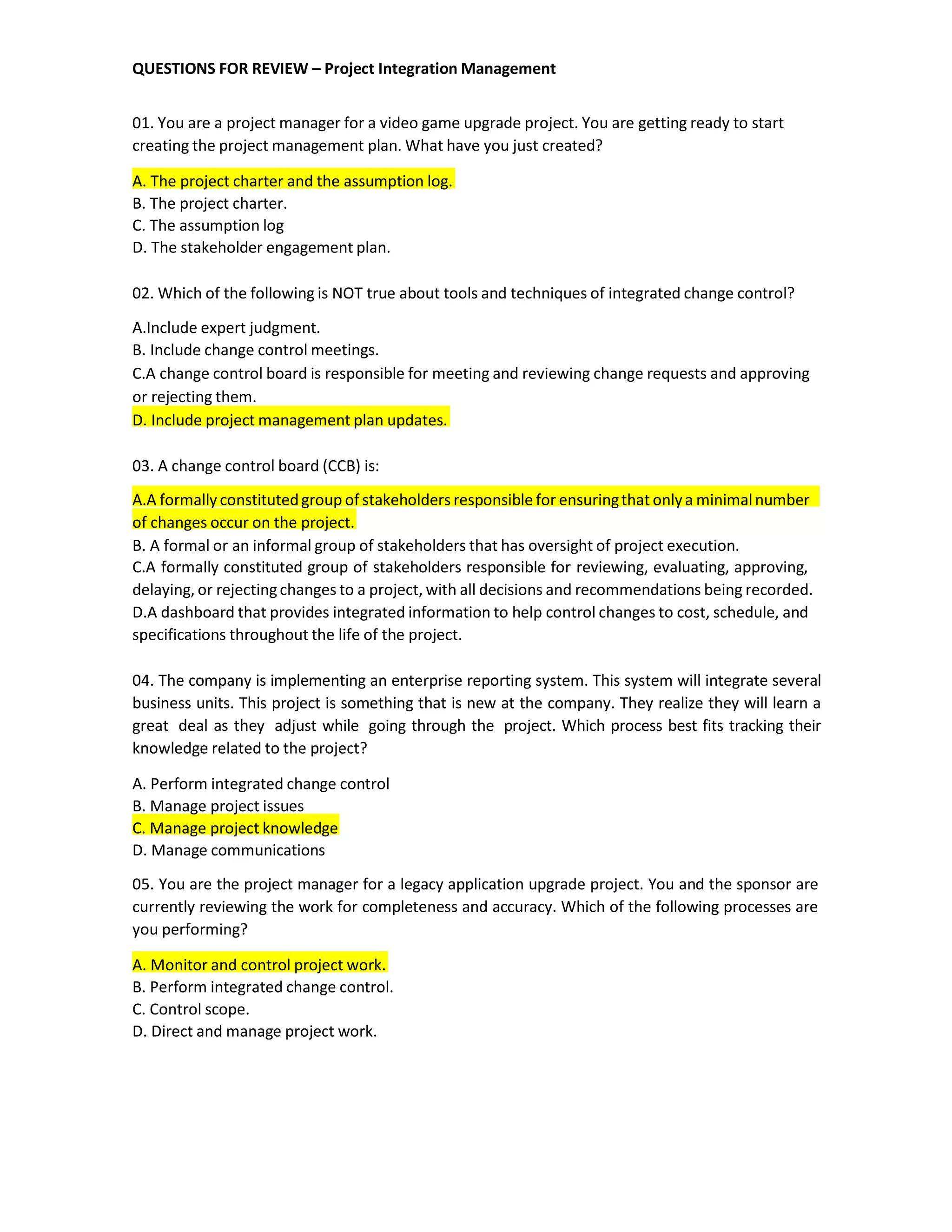 QUESTIONS FOR REVIEW – Project Integration Management
01. You are a project manager for a video game upgrade project. You are getting ready to start
creating the project management plan. What have you just created?
A. The project charter and the assumption log.
B. The project charter.
C. The assumption log
D. The stakeholder engagement plan.
02. Which of the following is NOT true about tools and techniques of integrated change control?
A.Include expert judgment.
B. Include change control meetings.
C.A change control board is responsible for meeting and reviewing change requests and approving
or rejecting them.
D. Include project management plan updates.
03. A change control board (CCB) is:
A.A formally constitutedgroup of stakeholders responsible for ensuringthat onlya minimalnumber
of changes occur on the project.
B. A formal or an informal group of stakeholders that has oversight of project execution.
C.A formally constituted group of stakeholders responsible for reviewing, evaluating, approving,
delaying, or rejectingchanges to a project, with all decisions and recommendations being recorded.
D.A dashboard that provides integrated information to help control changes to cost, schedule, and
specifications throughout the life of the project.
04. The company is implementing an enterprise reporting system. This system will integrate several
business units. This project is something that is new at the company. They realize they will learn a
great deal as they adjust while going through the project. Which process best fits tracking their
knowledge related to the project?
A. Perform integrated change control
B. Manage project issues
C. Manage project knowledge
D. Manage communications
05. You are the project manager for a legacy application upgrade project. You and the sponsor are
currently reviewing the work for completeness and accuracy. Which of the following processes are
you performing?
A. Monitor and control project work.
B. Perform integrated change control.
C. Control scope.
D. Direct and manage project work.
 