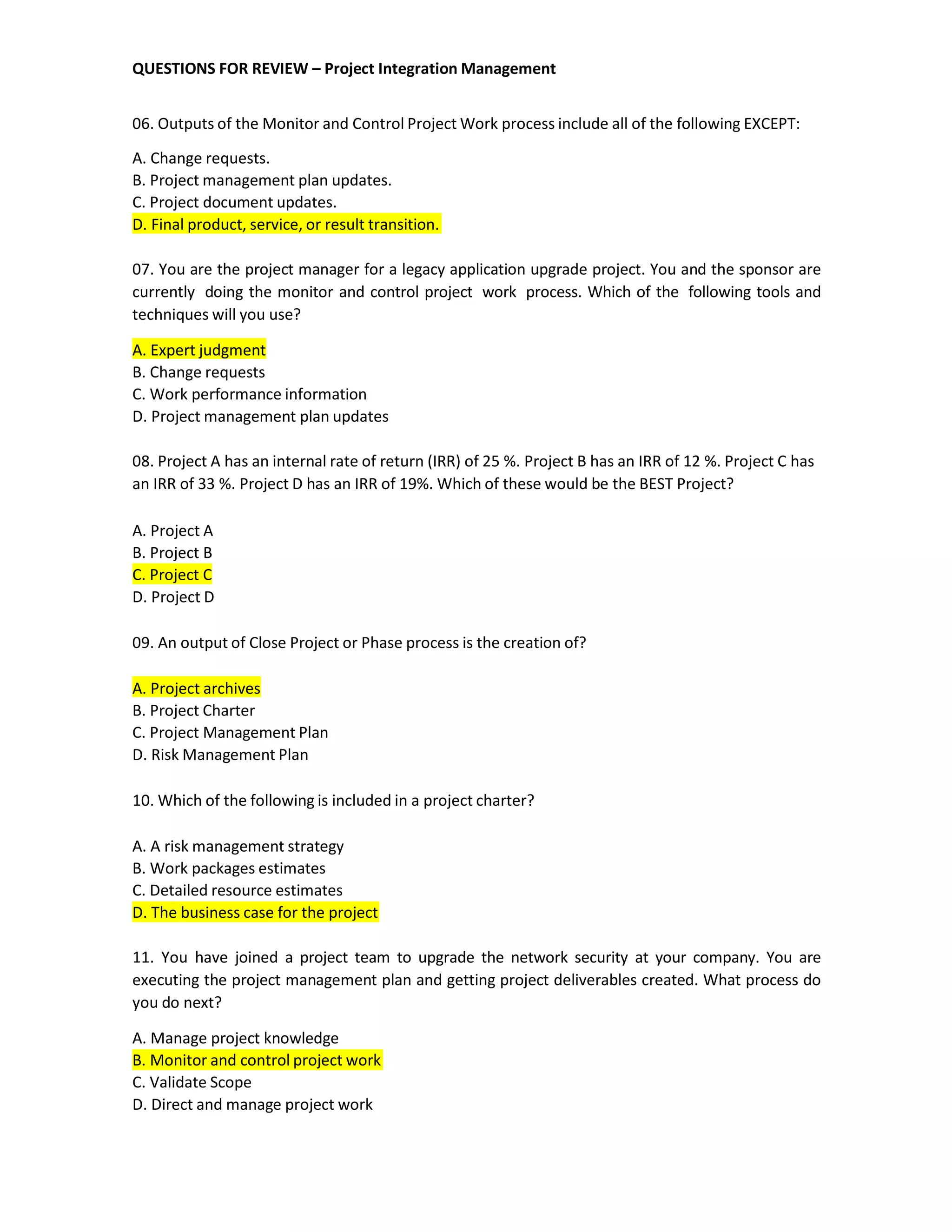 QUESTIONS FOR REVIEW – Project Integration Management
06. Outputs of the Monitor and Control Project Work process include all of the following EXCEPT:
A. Change requests.
B. Project management plan updates.
C. Project document updates.
D. Final product, service, or result transition.
07. You are the project manager for a legacy application upgrade project. You and the sponsor are
currently doing the monitor and control project work process. Which of the following tools and
techniques will you use?
A. Expert judgment
B. Change requests
C. Work performance information
D. Project management plan updates
08. Project A has an internal rate of return (IRR) of 25 %. Project B has an IRR of 12 %. Project C has
an IRR of 33 %. Project D has an IRR of 19%. Which of these would be the BEST Project?
A. Project A
B. Project B
C. Project C
D. Project D
09. An output of Close Project or Phase process is the creation of?
A. Project archives
B. Project Charter
C. Project Management Plan
D. Risk Management Plan
10. Which of the following is included in a project charter?
A. A risk management strategy
B. Work packages estimates
C. Detailed resource estimates
D. The business case for the project
11. You have joined a project team to upgrade the network security at your company. You are
executing the project management plan and getting project deliverables created. What process do
you do next?
A. Manage project knowledge
B. Monitor and control project work
C. Validate Scope
D. Direct and manage project work
 