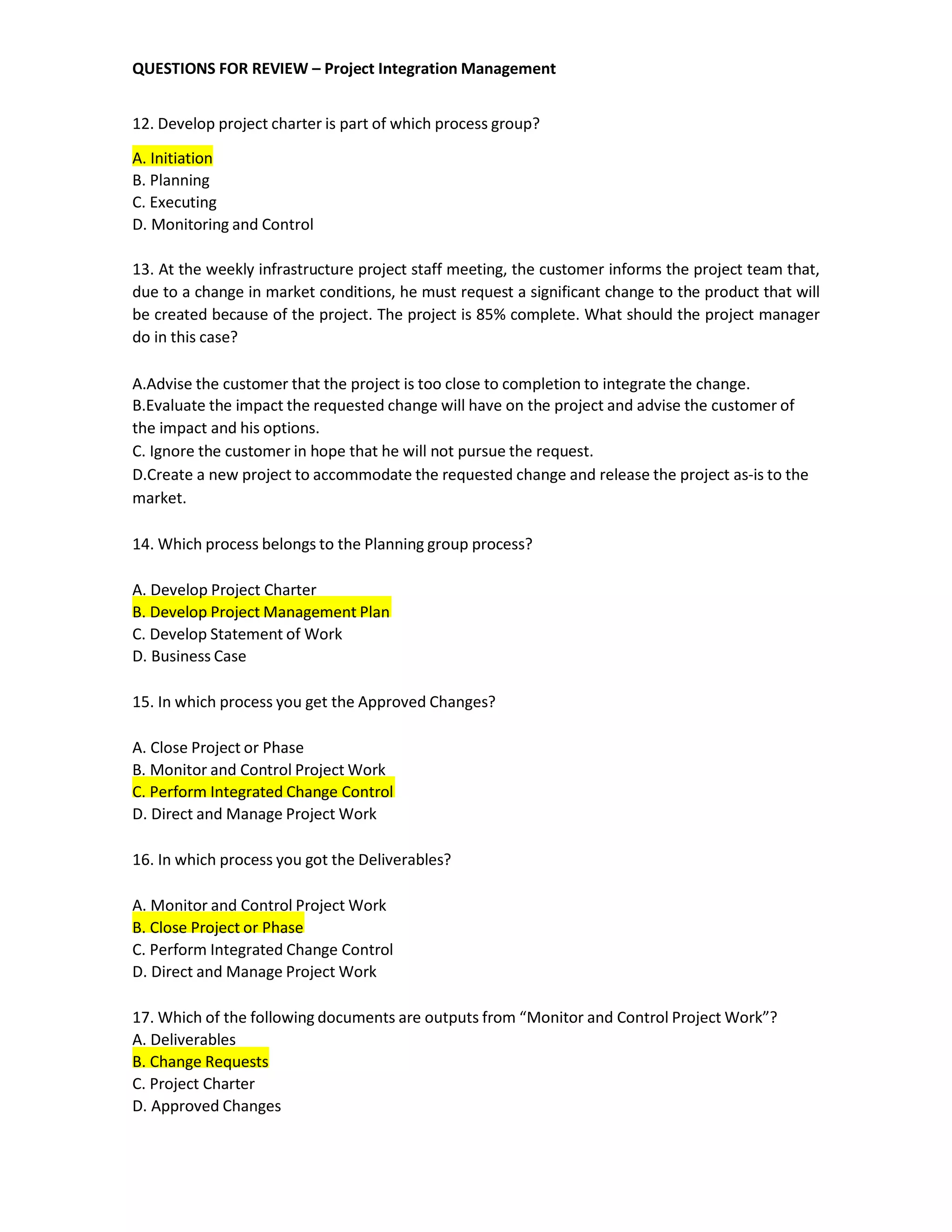 QUESTIONS FOR REVIEW – Project Integration Management
12. Develop project charter is part of which process group?
A. Initiation
B. Planning
C. Executing
D. Monitoring and Control
13. At the weekly infrastructure project staff meeting, the customer informs the project team that,
due to a change in market conditions, he must request a significant change to the product that will
be created because of the project. The project is 85% complete. What should the project manager
do in this case?
A.Advise the customer that the project is too close to completion to integrate the change.
B.Evaluate the impact the requested change will have on the project and advise the customer of
the impact and his options.
C. Ignore the customer in hope that he will not pursue the request.
D.Create a new project to accommodate the requested change and release the project as-is to the
market.
14. Which process belongs to the Planning group process?
A. Develop Project Charter
B. Develop Project Management Plan
C. Develop Statement of Work
D. Business Case
15. In which process you get the Approved Changes?
A. Close Project or Phase
B. Monitor and Control Project Work
C. Perform Integrated Change Control
D. Direct and Manage Project Work
16. In which process you got the Deliverables?
A. Monitor and Control Project Work
B. Close Project or Phase
C. Perform Integrated Change Control
D. Direct and Manage Project Work
17. Which of the following documents are outputs from “Monitor and Control Project Work”?
A. Deliverables
B. Change Requests
C. Project Charter
D. Approved Changes
 