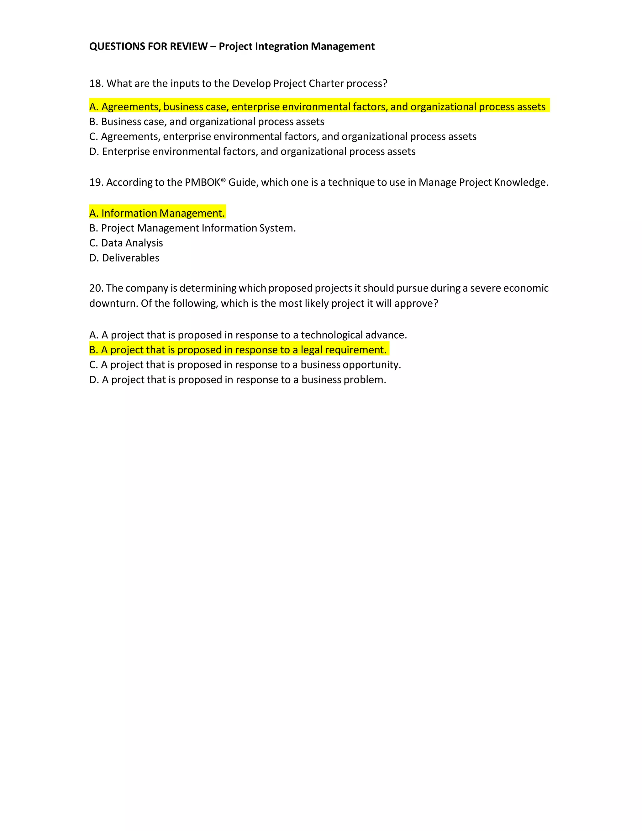 QUESTIONS FOR REVIEW – Project Integration Management
18. What are the inputs to the Develop Project Charter process?
A. Agreements, business case, enterprise environmental factors, and organizational process assets
B. Business case, and organizational process assets
C. Agreements, enterprise environmental factors, and organizational process assets
D. Enterprise environmental factors, and organizational process assets
19. According to the PMBOK® Guide, which one is a technique to use in Manage Project Knowledge.
A. Information Management.
B. Project Management Information System.
C. Data Analysis
D. Deliverables
20. The company is determining which proposedprojects it should pursue duringa severe economic
downturn. Of the following, which is the most likely project it will approve?
A. A project that is proposed in response to a technological advance.
B. A project that is proposed in response to a legal requirement.
C. A project that is proposed in response to a business opportunity.
D. A project that is proposed in response to a business problem.
 