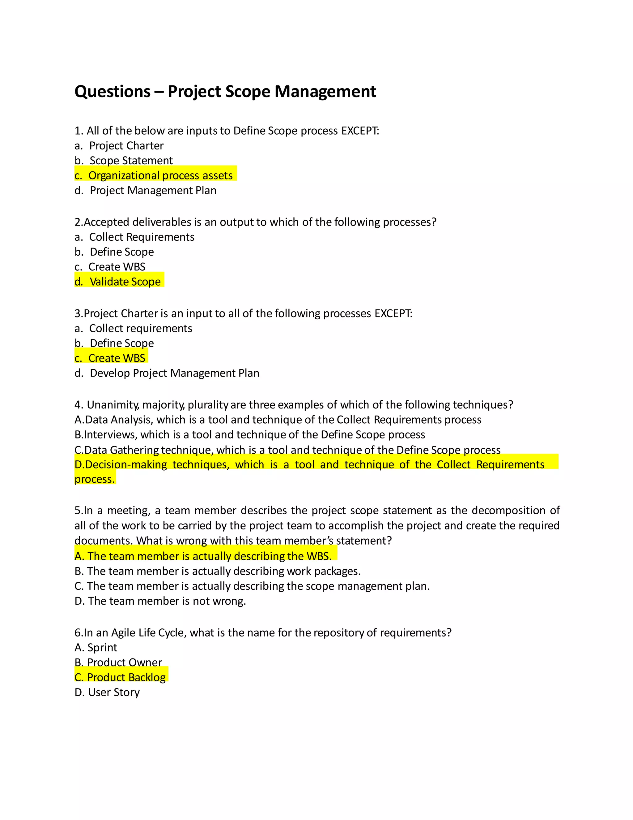 Questions – Project Scope Management
1. All of the below are inputs to Define Scope process EXCEPT:
a. Project Charter
b. Scope Statement
c. Organizational process assets
d. Project Management Plan
2.Accepted deliverables is an output to which of the following processes?
a. Collect Requirements
b. Define Scope
c. Create WBS
d. Validate Scope
3.Project Charter is an input to all of the following processes EXCEPT:
a. Collect requirements
b. Define Scope
c. Create WBS
d. Develop Project Management Plan
4. Unanimity, majority, pluralityare three examples of which of the following techniques?
A.Data Analysis, which is a tool and technique of the Collect Requirements process
B.Interviews, which is a tool and technique of the Define Scope process
C.Data Gathering technique, which is a tool and technique of the Define Scope process
D.Decision-making techniques, which is a tool and technique of the Collect Requirements
process.
5.In a meeting, a team member describes the project scope statement as the decomposition of
all of the work to be carried by the project team to accomplish the project and create the required
documents. What is wrong with this team member’s statement?
A. The team member is actually describing the WBS.
B. The team member is actually describing work packages.
C. The team member is actually describing the scope management plan.
D. The team member is not wrong.
6.In an Agile Life Cycle, what is the name for the repository of requirements?
A. Sprint
B. Product Owner
C. Product Backlog
D. User Story
 