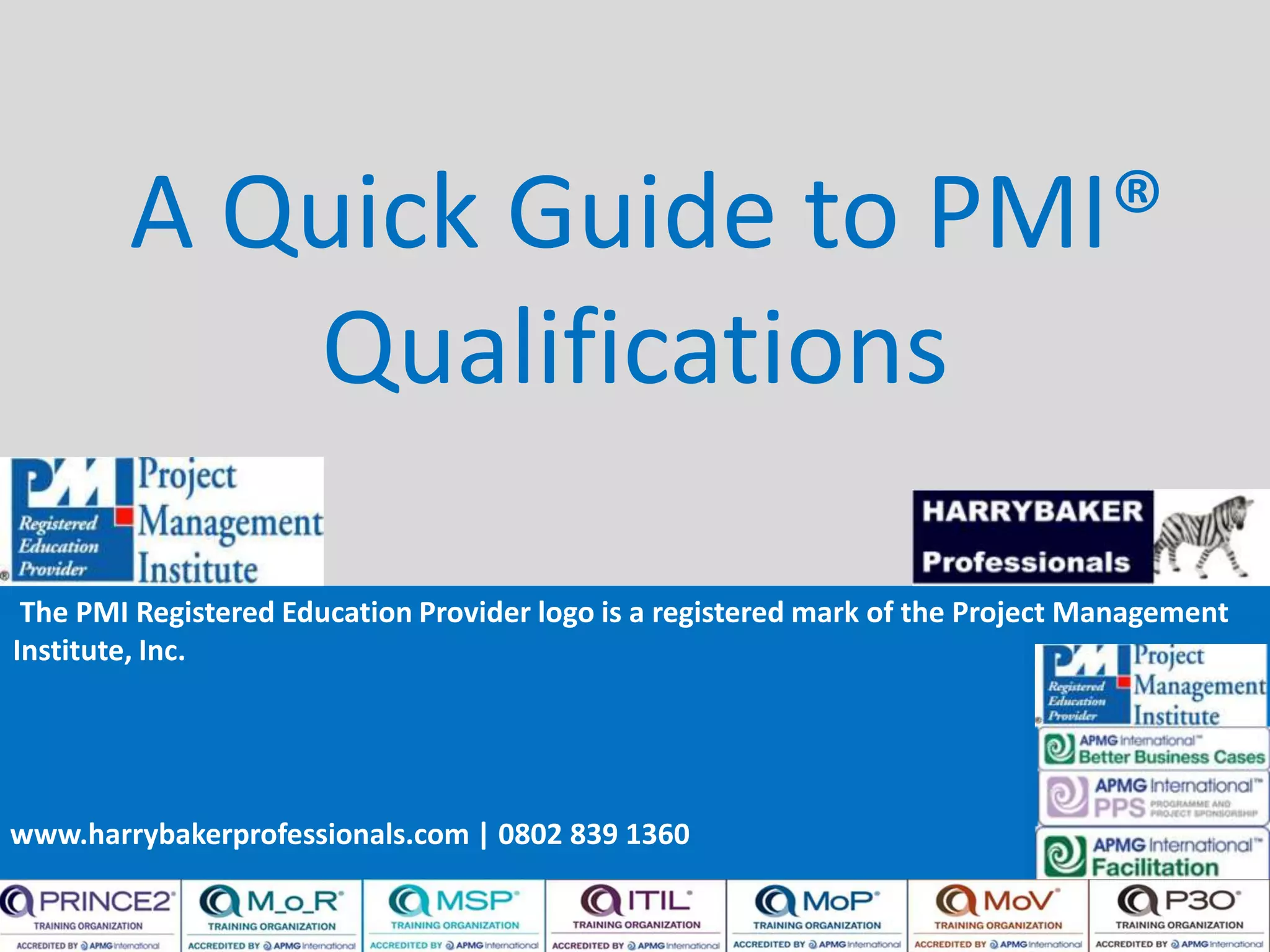 www.harrybakerprofessionals.com | 0802 839 1360
A Quick Guide to PMI®
Qualifications
The PMI Registered Education Provider logo is a registered mark of the Project Management
Institute, Inc.
www.harrybakerprofessionals.com | 0802 839 1360
 