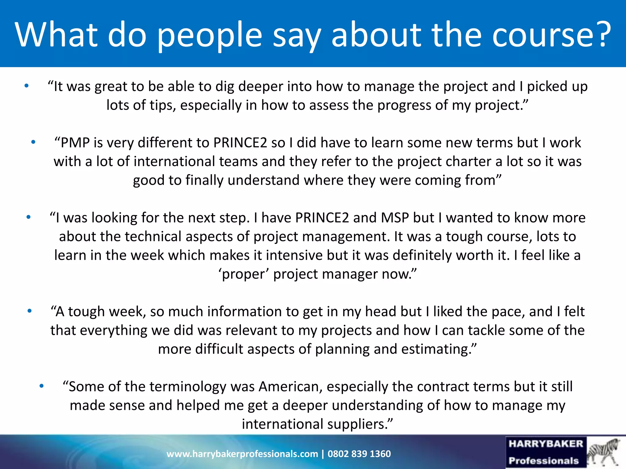 www.harrybakerprofessionals.com | 0802 839 1360
What do people say about the course?
• “It was great to be able to dig deeper into how to manage the project and I picked up
lots of tips, especially in how to assess the progress of my project.”
• “PMP is very different to PRINCE2 so I did have to learn some new terms but I work
with a lot of international teams and they refer to the project charter a lot so it was
good to finally understand where they were coming from”
• “I was looking for the next step. I have PRINCE2 and MSP but I wanted to know more
about the technical aspects of project management. It was a tough course, lots to
learn in the week which makes it intensive but it was definitely worth it. I feel like a
‘proper’ project manager now.”
• “A tough week, so much information to get in my head but I liked the pace, and I felt
that everything we did was relevant to my projects and how I can tackle some of the
more difficult aspects of planning and estimating.”
• “Some of the terminology was American, especially the contract terms but it still
made sense and helped me get a deeper understanding of how to manage my
international suppliers.”
 