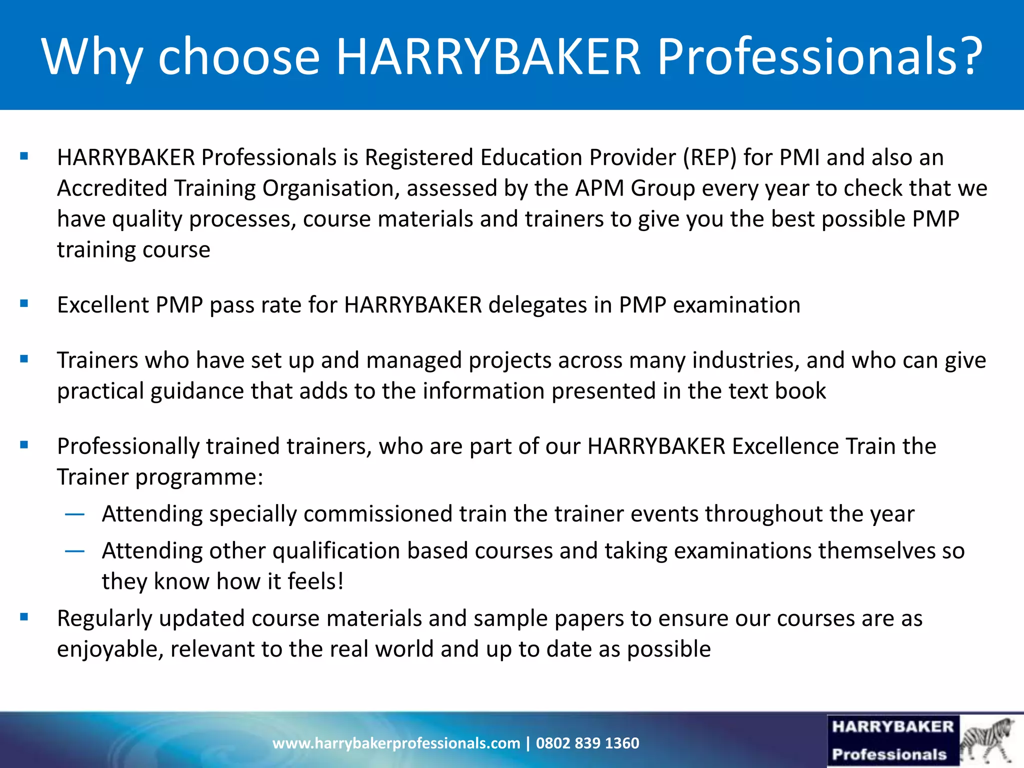 www.harrybakerprofessionals.com | 0802 839 1360
Why choose HARRYBAKER Professionals?
 HARRYBAKER Professionals is Registered Education Provider (REP) for PMI and also an
Accredited Training Organisation, assessed by the APM Group every year to check that we
have quality processes, course materials and trainers to give you the best possible PMP
training course
 Excellent PMP pass rate for HARRYBAKER delegates in PMP examination
 Trainers who have set up and managed projects across many industries, and who can give
practical guidance that adds to the information presented in the text book
 Professionally trained trainers, who are part of our HARRYBAKER Excellence Train the
Trainer programme:
— Attending specially commissioned train the trainer events throughout the year
— Attending other qualification based courses and taking examinations themselves so
they know how it feels!
 Regularly updated course materials and sample papers to ensure our courses are as
enjoyable, relevant to the real world and up to date as possible
 