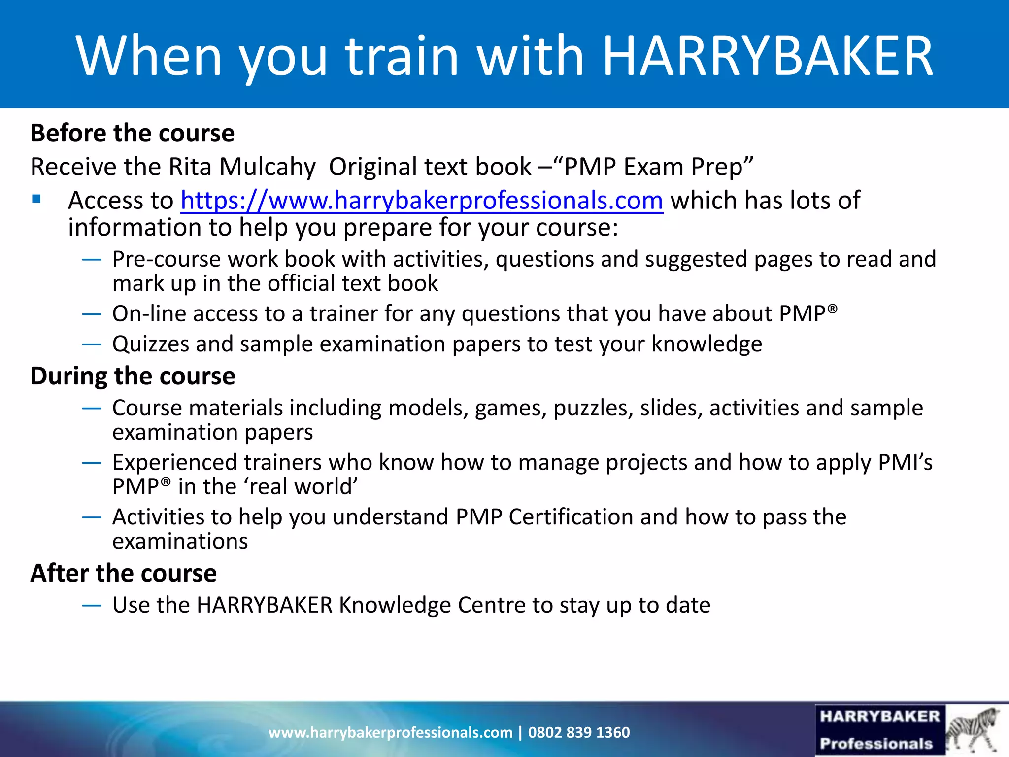 www.harrybakerprofessionals.com | 0802 839 1360
When you train with HARRYBAKER
Before the course
Receive the Rita Mulcahy Original text book –“PMP Exam Prep”
 Access to https://www.harrybakerprofessionals.com which has lots of
information to help you prepare for your course:
— Pre-course work book with activities, questions and suggested pages to read and
mark up in the official text book
— On-line access to a trainer for any questions that you have about PMP®
— Quizzes and sample examination papers to test your knowledge
During the course
— Course materials including models, games, puzzles, slides, activities and sample
examination papers
— Experienced trainers who know how to manage projects and how to apply PMI’s
PMP® in the ‘real world’
— Activities to help you understand PMP Certification and how to pass the
examinations
After the course
— Use the HARRYBAKER Knowledge Centre to stay up to date
 