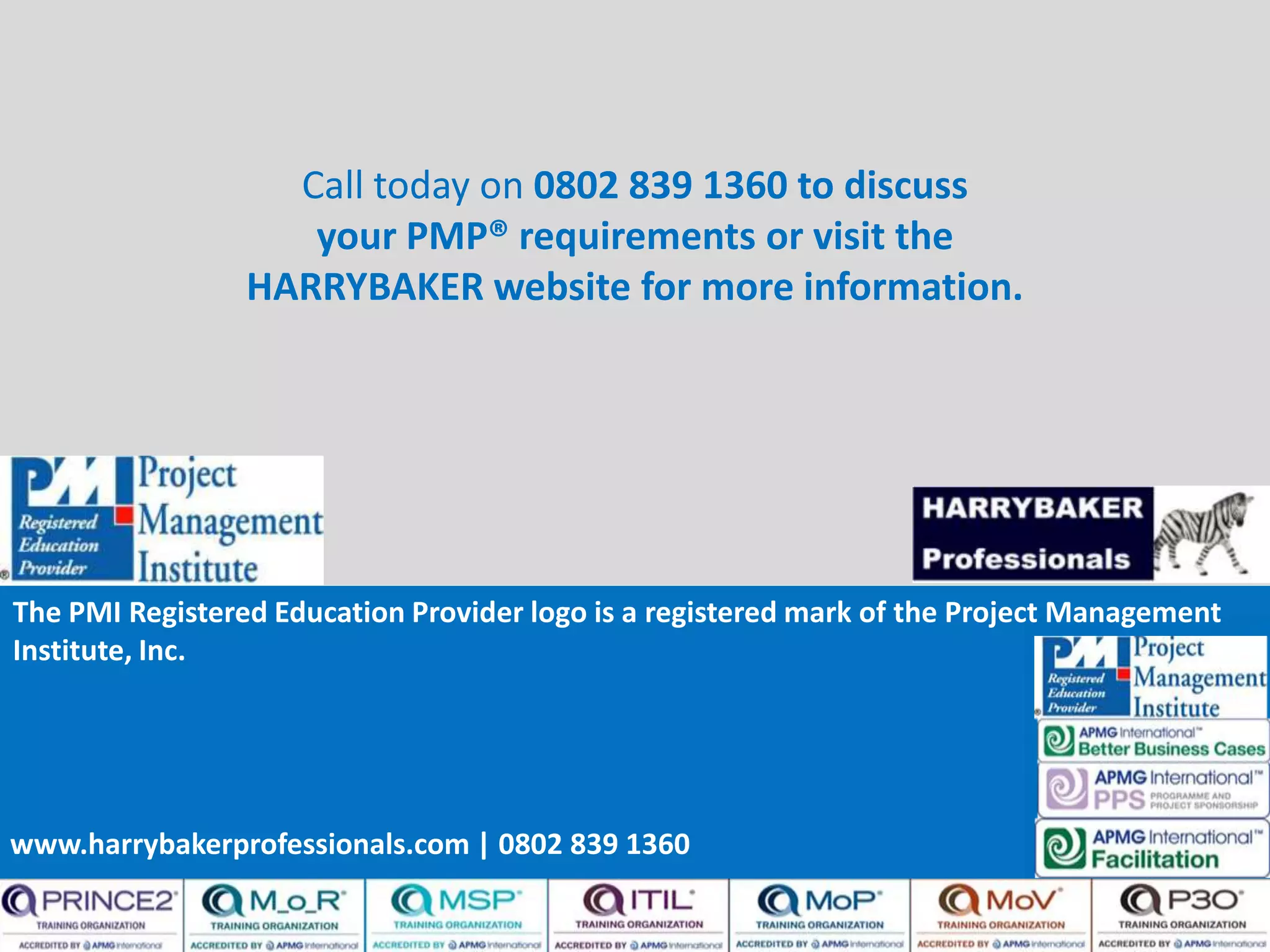 www.harrybakerprofessionals.com | 0802 839 1360
Call today on 0802 839 1360 to discuss
your PMP® requirements or visit the
HARRYBAKER website for more information.
The PMI Registered Education Provider logo is a registered mark of the Project Management
Institute, Inc.
www.harrybakerprofessionals.com | 0802 839 1360
 
