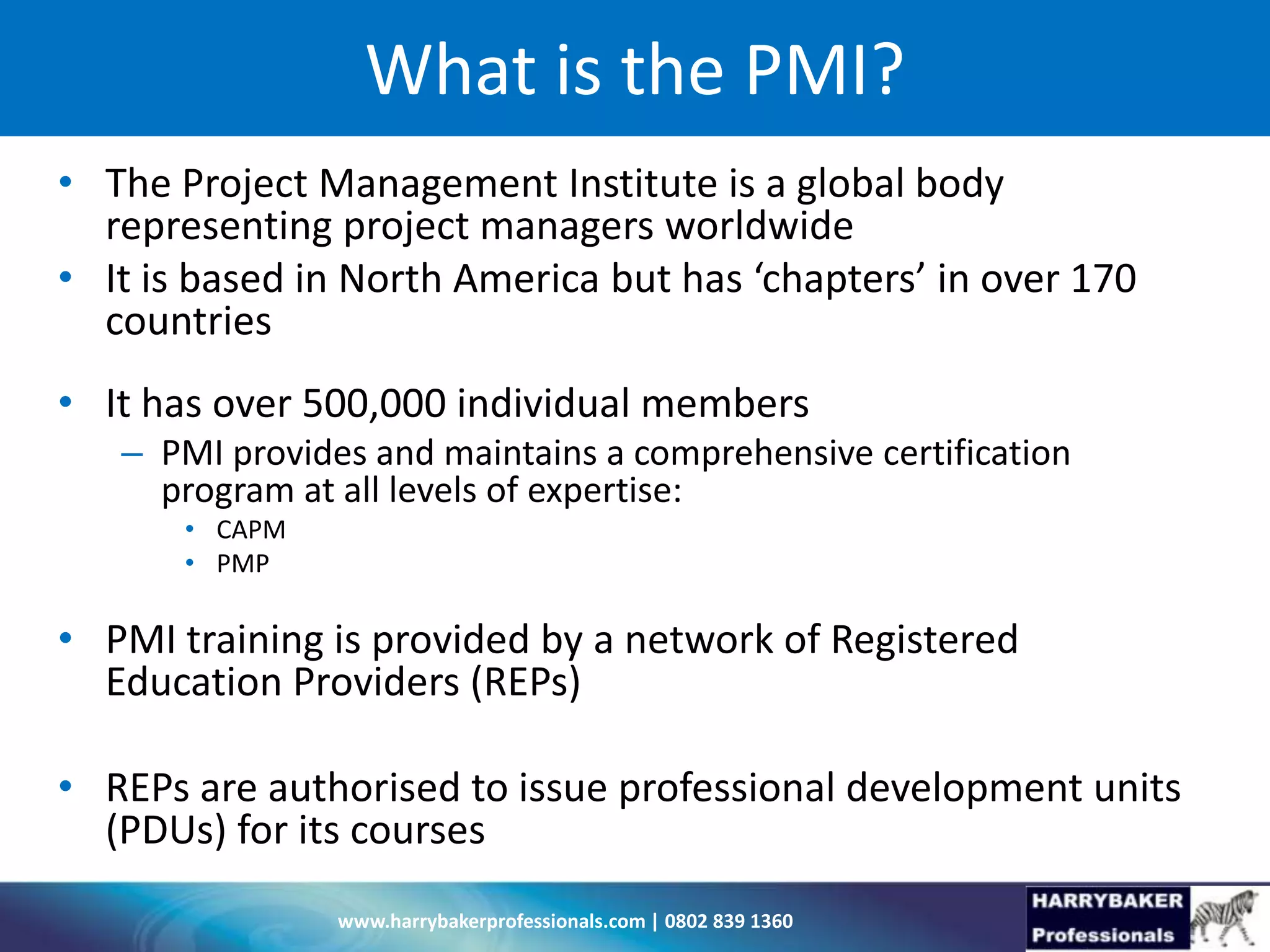 www.harrybakerprofessionals.com | 0802 839 1360
What is the PMI?
• The Project Management Institute is a global body
representing project managers worldwide
• It is based in North America but has ‘chapters’ in over 170
countries
• It has over 500,000 individual members
– PMI provides and maintains a comprehensive certification
program at all levels of expertise:
• CAPM
• PMP
• PMI training is provided by a network of Registered
Education Providers (REPs)
• REPs are authorised to issue professional development units
(PDUs) for its courses
 