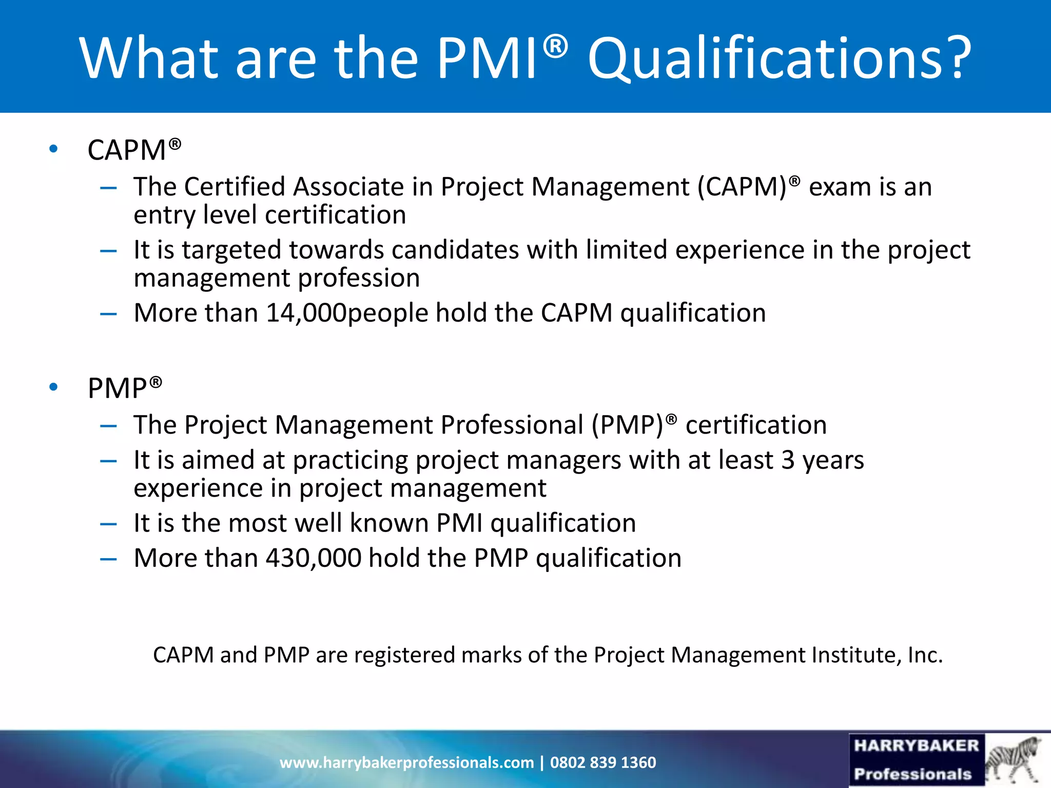 www.harrybakerprofessionals.com | 0802 839 1360
What are the PMI® Qualifications?
• CAPM®
– The Certified Associate in Project Management (CAPM)® exam is an
entry level certification
– It is targeted towards candidates with limited experience in the project
management profession
– More than 14,000people hold the CAPM qualification
• PMP®
– The Project Management Professional (PMP)® certification
– It is aimed at practicing project managers with at least 3 years
experience in project management
– It is the most well known PMI qualification
– More than 430,000 hold the PMP qualification
CAPM and PMP are registered marks of the Project Management Institute, Inc.
 