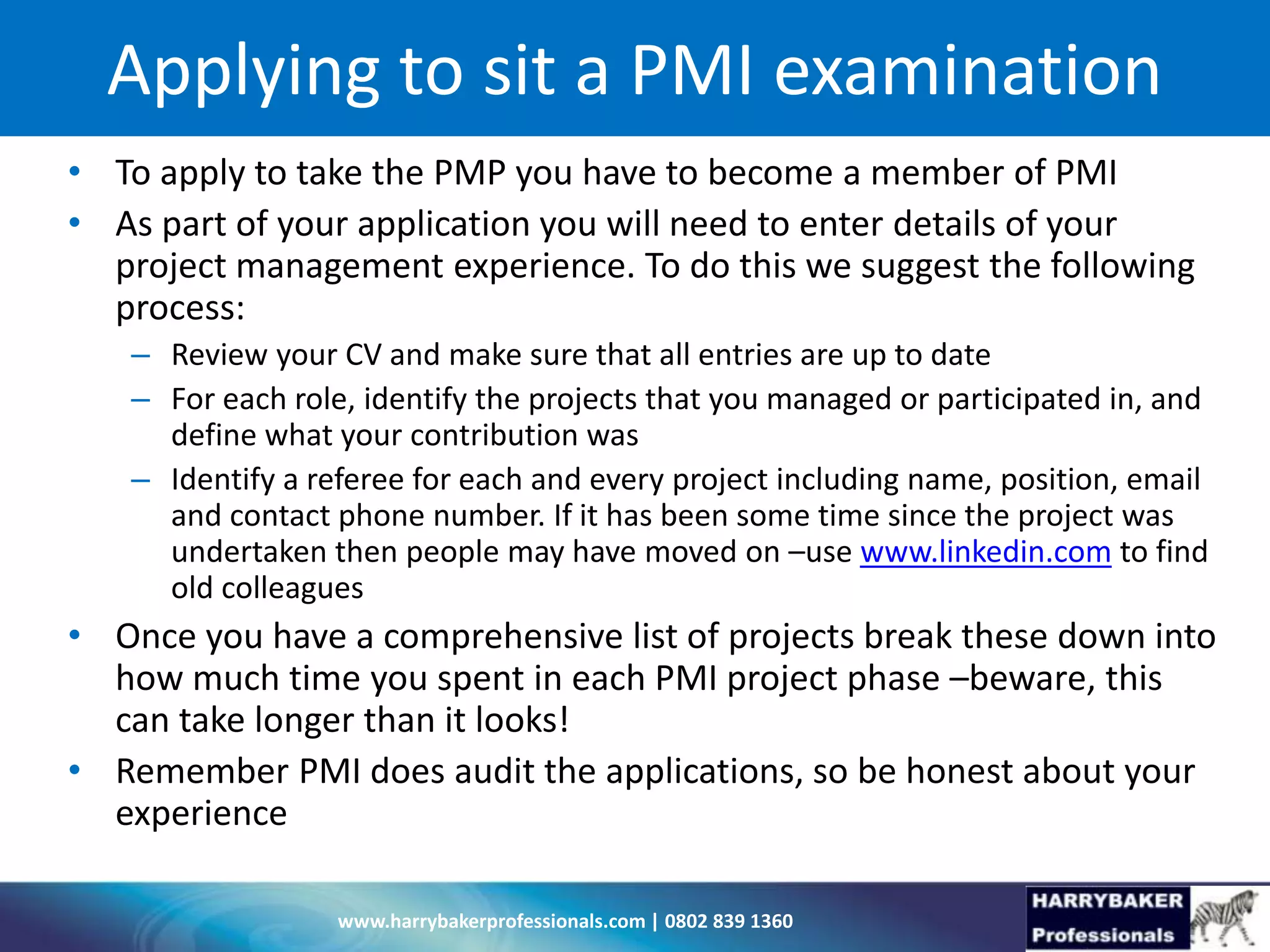 www.harrybakerprofessionals.com | 0802 839 1360
Applying to sit a PMI examination
• To apply to take the PMP you have to become a member of PMI
• As part of your application you will need to enter details of your
project management experience. To do this we suggest the following
process:
– Review your CV and make sure that all entries are up to date
– For each role, identify the projects that you managed or participated in, and
define what your contribution was
– Identify a referee for each and every project including name, position, email
and contact phone number. If it has been some time since the project was
undertaken then people may have moved on –use www.linkedin.com to find
old colleagues
• Once you have a comprehensive list of projects break these down into
how much time you spent in each PMI project phase –beware, this
can take longer than it looks!
• Remember PMI does audit the applications, so be honest about your
experience
 