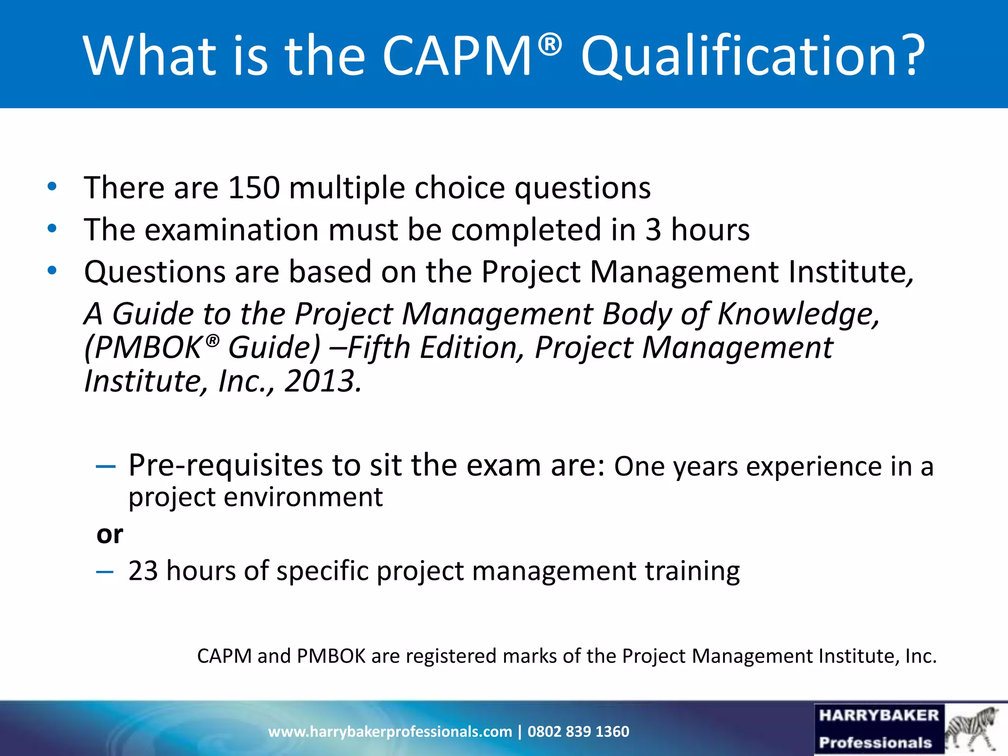 www.harrybakerprofessionals.com | 0802 839 1360
What is the CAPM® Qualification?
• There are 150 multiple choice questions
• The examination must be completed in 3 hours
• Questions are based on the Project Management Institute,
A Guide to the Project Management Body of Knowledge,
(PMBOK® Guide) –Fifth Edition, Project Management
Institute, Inc., 2013.
– Pre-requisites to sit the exam are: One years experience in a
project environment
or
– 23 hours of specific project management training
CAPM and PMBOK are registered marks of the Project Management Institute, Inc.
 