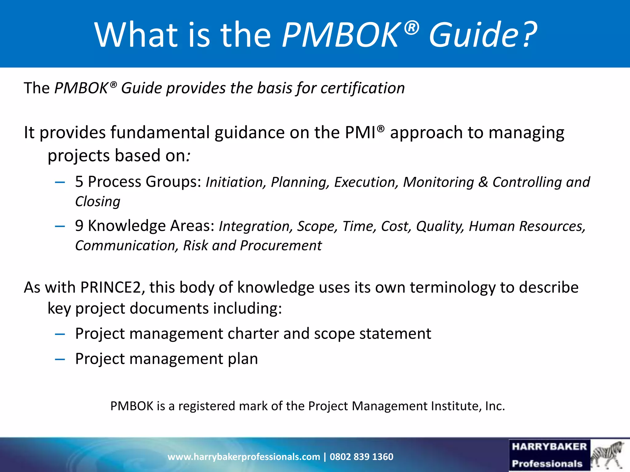 www.harrybakerprofessionals.com | 0802 839 1360
What is the PMBOK® Guide?
The PMBOK® Guide provides the basis for certification
It provides fundamental guidance on the PMI® approach to managing
projects based on:
– 5 Process Groups: Initiation, Planning, Execution, Monitoring & Controlling and
Closing
– 9 Knowledge Areas: Integration, Scope, Time, Cost, Quality, Human Resources,
Communication, Risk and Procurement
As with PRINCE2, this body of knowledge uses its own terminology to describe
key project documents including:
– Project management charter and scope statement
– Project management plan
PMBOK is a registered mark of the Project Management Institute, Inc.
 