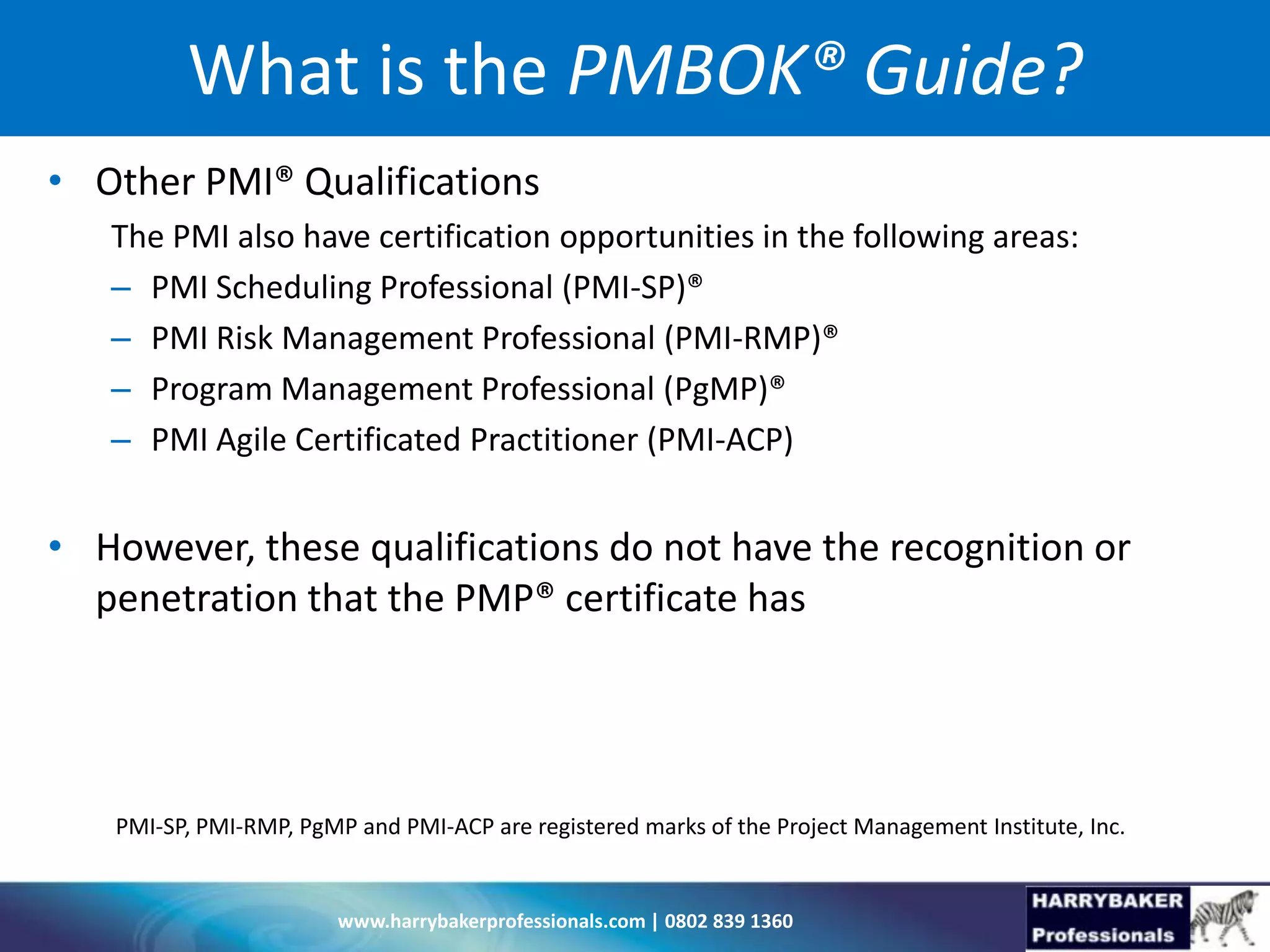 www.harrybakerprofessionals.com | 0802 839 1360
What is the PMBOK® Guide?
• Other PMI® Qualifications
The PMI also have certification opportunities in the following areas:
– PMI Scheduling Professional (PMI-SP)®
– PMI Risk Management Professional (PMI-RMP)®
– Program Management Professional (PgMP)®
– PMI Agile Certificated Practitioner (PMI-ACP)
• However, these qualifications do not have the recognition or
penetration that the PMP® certificate has
PMI-SP, PMI-RMP, PgMP and PMI-ACP are registered marks of the Project Management Institute, Inc.
 