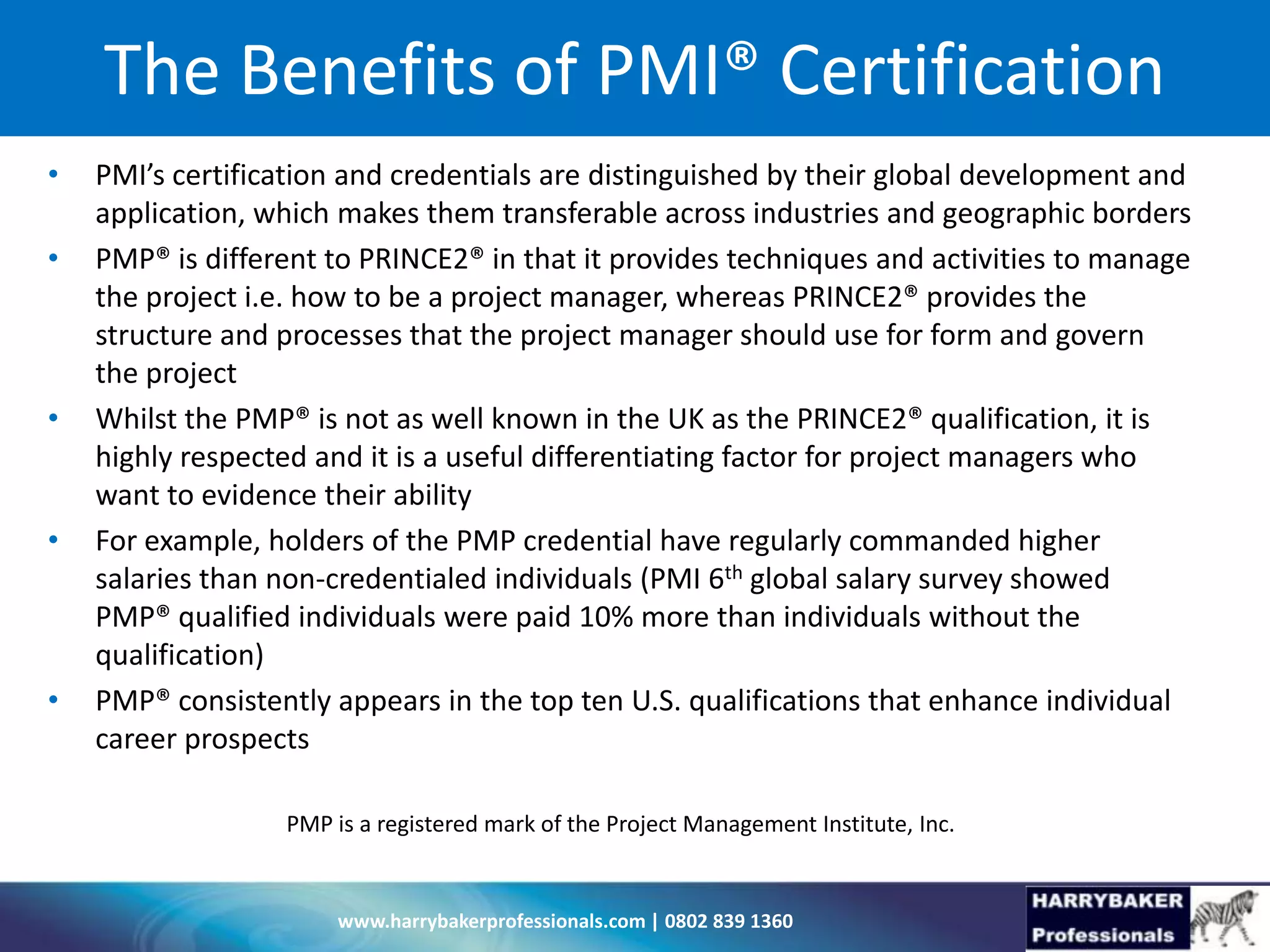 www.harrybakerprofessionals.com | 0802 839 1360
The Benefits of PMI® Certification
• PMI’s certification and credentials are distinguished by their global development and
application, which makes them transferable across industries and geographic borders
• PMP® is different to PRINCE2® in that it provides techniques and activities to manage
the project i.e. how to be a project manager, whereas PRINCE2® provides the
structure and processes that the project manager should use for form and govern
the project
• Whilst the PMP® is not as well known in the UK as the PRINCE2® qualification, it is
highly respected and it is a useful differentiating factor for project managers who
want to evidence their ability
• For example, holders of the PMP credential have regularly commanded higher
salaries than non-credentialed individuals (PMI 6th global salary survey showed
PMP® qualified individuals were paid 10% more than individuals without the
qualification)
• PMP® consistently appears in the top ten U.S. qualifications that enhance individual
career prospects
PMP is a registered mark of the Project Management Institute, Inc.
 