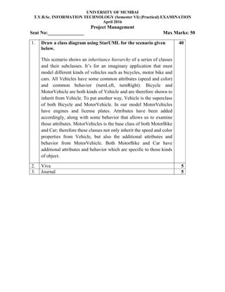 UNIVERSITY OF MUMBAI
T.Y.B.Sc. INFORMATION TECHNOLOGY (Semester VI) (Practical) EXAMINATION
April 2016
Project Management
Seat No:_______________ Max Marks: 50
1. Draw a class diagram using StarUML for the scenario given
below.
This scenario shows an inheritance hierarchy of a series of classes
and their subclasses. It’s for an imaginary application that must
model different kinds of vehicles such as bicycles, motor bike and
cars. All Vehicles have some common attributes (speed and color)
and common behavior (turnLeft, turnRight). Bicycle and
MotorVehicle are both kinds of Vehicle and are therefore shown to
inherit from Vehicle. To put another way, Vehicle is the superclass
of both Bicycle and MotorVehicle. In our model MotorVehicles
have engines and license plates. Attributes have been added
accordingly, along with some behavior that allows us to examine
those attributes. MotorVehicles is the base class of both MotorBike
and Car; therefore these classes not only inherit the speed and color
properties from Vehicle, but also the additional attributes and
behavior from MotorVehicle. Both MotorBike and Car have
additional attributes and behavior which are specific to those kinds
of object.
40
2. Viva 5
3. Journal 5
 