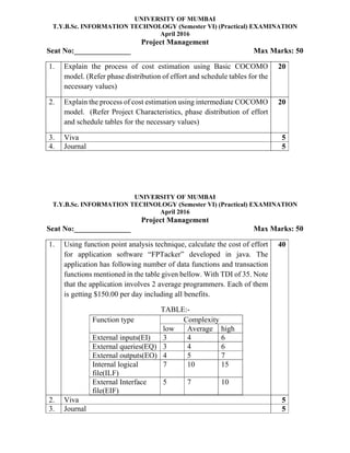 UNIVERSITY OF MUMBAI
T.Y.B.Sc. INFORMATION TECHNOLOGY (Semester VI) (Practical) EXAMINATION
April 2016
Project Management
Seat No:_______________ Max Marks: 50
1. Explain the process of cost estimation using Basic COCOMO
model. (Refer phase distribution of effort and schedule tables for the
necessary values)
20
2. Explain the process of cost estimation using intermediate COCOMO
model. (Refer Project Characteristics, phase distribution of effort
and schedule tables for the necessary values)
20
3. Viva 5
4. Journal 5
UNIVERSITY OF MUMBAI
T.Y.B.Sc. INFORMATION TECHNOLOGY (Semester VI) (Practical) EXAMINATION
April 2016
Project Management
Seat No:_______________ Max Marks: 50
1. Using function point analysis technique, calculate the cost of effort
for application software “FPTacker” developed in java. The
application has following number of data functions and transaction
functions mentioned in the table given bellow. With TDI of 35. Note
that the application involves 2 average programmers. Each of them
is getting $150.00 per day including all benefits.
TABLE:-
Function type Complexity
low Average high
External inputs(EI) 3 4 6
External queries(EQ) 3 4 6
External outputs(EO) 4 5 7
Internal logical
file(ILF)
7 10 15
External Interface
file(EIF)
5 7 10
40
2. Viva 5
3. Journal 5
 