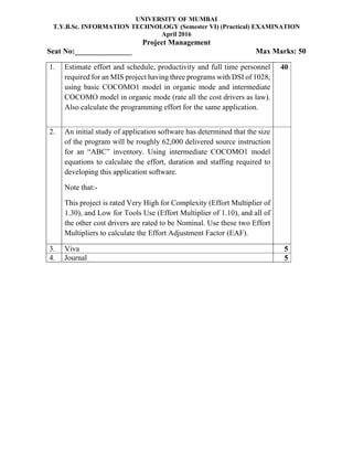 UNIVERSITY OF MUMBAI
T.Y.B.Sc. INFORMATION TECHNOLOGY (Semester VI) (Practical) EXAMINATION
April 2016
Project Management
Seat No:_______________ Max Marks: 50
1. Estimate effort and schedule, productivity and full time personnel
required for an MIS project having three programs with DSI of 1028,
using basic COCOMO1 model in organic mode and intermediate
COCOMO model in organic mode (rate all the cost drivers as law).
Also calculate the programming effort for the same application.
40
2. An initial study of application software has determined that the size
of the program will be roughly 62,000 delivered source instruction
for an “ABC” inventory. Using intermediate COCOMO1 model
equations to calculate the effort, duration and staffing required to
developing this application software.
Note that:-
This project is rated Very High for Complexity (Effort Multiplier of
1.30), and Low for Tools Use (Effort Multiplier of 1.10), and all of
the other cost drivers are rated to be Nominal. Use these two Effort
Multipliers to calculate the Effort Adjustment Factor (EAF).
3. Viva 5
4. Journal 5
 