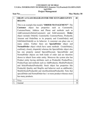 UNIVERSITY OF MUMBAI
T.Y.B.Sc. INFORMATION TECHNOLOGY (Semester VI) (Practical) EXAMINATION
April 2016
Project Management
Seat No:_______________ Max Marks: 50
1. DRAW A CLASS DIAGRAM FOR THE SCENARIO GIVEN
BELOW:
This is an example that models “ORDER MANAGEMENT”. The
Customer object has properties such as CustomerId,
CustomerName, Address and Phone and methods such as
AddCustomer(),DeleteCustomer() and EditCustomer(). Order
object includes OrderId, CustomerId, CustomerName, ProductId,
Amount and OrderDate as its property and CreateOrder() and
EditOrder(OrderId) as its behavior. A customer can place one or
many orders. Further there are SpecialOrder object and
NormalOrder object which have same methods CreateOrder(),
confirm(), close(), dispatch() whereas the SpecialOrder object also
has one property named SpecialDiscount. SpecialOrder and
NormalOrder objects are both kinds of order and are therefore
shown to inherit from order entity. Moreover the system also has
Product entity having attributes such as ProductId, ProductPrice,
ProductType and methods such as AddProduct(), ModifyProduct()
and SelectProduct(ProductId). Stock object has properties like
ProductId, Quality and ShopNo and behavior such as addStock(),
ModifyStock(ProductId) and slectStockItem(ProductId). Note that
specialOrder and NormalOrder has 1 or more product whereas stock
has many products.
40
2. Viva 5
3. Journal 5
 