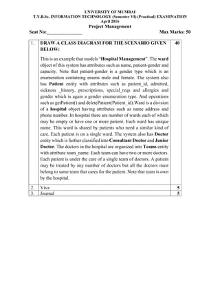 UNIVERSITY OF MUMBAI
T.Y.B.Sc. INFORMATION TECHNOLOGY (Semester VI) (Practical) EXAMINATION
April 2016
Project Management
Seat No:_______________ Max Marks: 50
1. DRAW A CLASS DIAGRAM FOR THE SCENARIO GIVEN
BELOW:
This is an example that models “Hospital Management”. The ward
object of this system has attributes such as name, patient-gender and
capacity. Note that patient-gender is a gender type which is an
enumeration containing enums male and female. The system also
has Patient entity with attributes such as patient_id, admitted,
sickness _history, prescriptions, special_reqs and allergies and
gender which is again a gender enumeration type. And operations
such as getPatient() and deletePatient(Patient_id).Ward is a division
of a hospital object having attributes such as name address and
phone number. In hospital there are number of wards each of which
may be empty or have one or more patient. Each ward has unique
name. This ward is shared by patients who need a similar kind of
care. Each patient is on a single ward. The system also has Doctor
entity which is further classified into Consultant Doctor and Junior
Doctor. The doctors in the hospital are organized into Teams entity
with attribute team_name. Each team can have two or more doctors.
Each patient is under the care of a single team of doctors. A patient
may be treated by any number of doctors but all the doctors must
belong to same team that cares for the patient. Note that team is own
by the hospital.
40
2. Viva 5
3. Journal 5
 