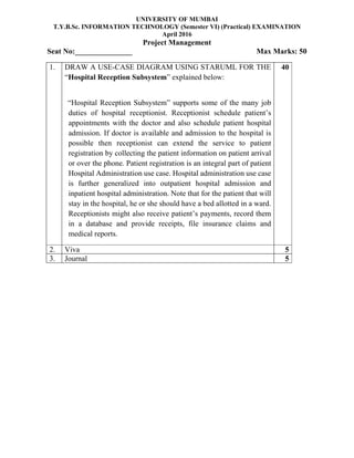 UNIVERSITY OF MUMBAI
T.Y.B.Sc. INFORMATION TECHNOLOGY (Semester VI) (Practical) EXAMINATION
April 2016
Project Management
Seat No:_______________ Max Marks: 50
1. DRAW A USE-CASE DIAGRAM USING STARUML FOR THE
“Hospital Reception Subsystem” explained below:
“Hospital Reception Subsystem” supports some of the many job
duties of hospital receptionist. Receptionist schedule patient’s
appointments with the doctor and also schedule patient hospital
admission. If doctor is available and admission to the hospital is
possible then receptionist can extend the service to patient
registration by collecting the patient information on patient arrival
or over the phone. Patient registration is an integral part of patient
Hospital Administration use case. Hospital administration use case
is further generalized into outpatient hospital admission and
inpatient hospital administration. Note that for the patient that will
stay in the hospital, he or she should have a bed allotted in a ward.
Receptionists might also receive patient’s payments, record them
in a database and provide receipts, file insurance claims and
medical reports.
40
2. Viva 5
3. Journal 5
 
