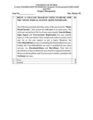 UNIVERSITY OF MUMBAI
T.Y.B.Sc. INFORMATION TECHNOLOGY (Semester VI) (Practical) EXAMINATION
April 2016
Project Management
Seat No:_______________ Max Marks: 50
1. DRAW A USE-CASE DIAGRAM USING STARUML FOR
THE “MUSIC PORTAL SYSTEM” DEPICTED BELOW.
The following narration describes some of the use cases for “Music
Portal System”. This system has web user as its main actor. The
web user can perform first level uses cases namely SearchAlbum,
login, logout and ViewAccount. Registration use case extends
login i.e. if the user doesn’t have a login and wishes to create a new
one, he or she can register to get a login. Moreover the
ViewAlbumDetail use case is extending the SearchAlbum use case.
Further the ViewAlbumDetail use case is extended by two more
services viz. DownloadAlbum and BuyAlbum. Note that to
download or to buy an album the user must be a registered member.
Moreover the buyalbum and ViewAccount is further extended with
Recharge use case.
40
2. Viva 5
3. Journal 5
 